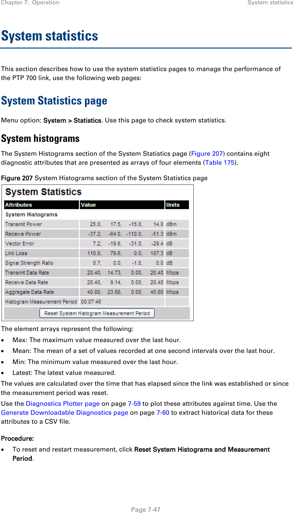 Chapter 7:  Operation System statistics  System statistics This section describes how to use the system statistics pages to manage the performance of the PTP 700 link, use the following web pages: System Statistics page Menu option: System &gt; Statistics. Use this page to check system statistics.  System histograms The System Histograms section of the System Statistics page (Figure 207) contains eight diagnostic attributes that are presented as arrays of four elements (Table 175). Figure 207 System Histograms section of the System Statistics page  The element arrays represent the following: • Max: The maximum value measured over the last hour. • Mean: The mean of a set of values recorded at one second intervals over the last hour. • Min: The minimum value measured over the last hour. • Latest: The latest value measured.  The values are calculated over the time that has elapsed since the link was established or since the measurement period was reset. Use the Diagnostics Plotter page on page 7-59 to plot these attributes against time. Use the Generate Downloadable Diagnostics page on page 7-60 to extract historical data for these attributes to a CSV file. Procedure: • To reset and restart measurement, click Reset System Histograms and Measurement Period.    Page 7-47 