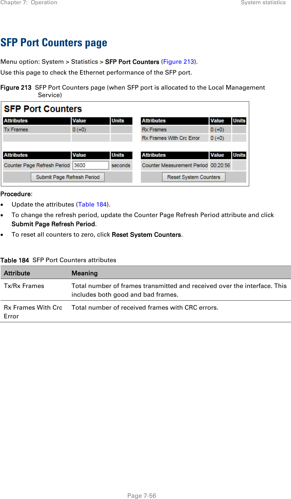 Chapter 7:  Operation System statistics  SFP Port Counters page Menu option: System &gt; Statistics &gt; SFP Port Counters (Figure 213). Use this page to check the Ethernet performance of the SFP port. Figure 213  SFP Port Counters page (when SFP port is allocated to the Local Management Service)  Procedure: • Update the attributes (Table 184). • To change the refresh period, update the Counter Page Refresh Period attribute and click Submit Page Refresh Period. • To reset all counters to zero, click Reset System Counters.  Table 184  SFP Port Counters attributes Attribute Meaning Tx/Rx Frames  Total number of frames transmitted and received over the interface. This includes both good and bad frames. Rx Frames With Crc Error Total number of received frames with CRC errors.      Page 7-56 