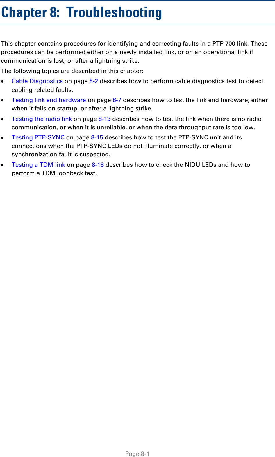  Chapter 8:  Troubleshooting This chapter contains procedures for identifying and correcting faults in a PTP 700 link. These procedures can be performed either on a newly installed link, or on an operational link if communication is lost, or after a lightning strike. The following topics are described in this chapter: • Cable Diagnostics on page 8-2 describes how to perform cable diagnostics test to detect cabling related faults.  • Testing link end hardware on page 8-7 describes how to test the link end hardware, either when it fails on startup, or after a lightning strike. • Testing the radio link on page 8-13 describes how to test the link when there is no radio communication, or when it is unreliable, or when the data throughput rate is too low. • Testing PTP-SYNC on page 8-15 describes how to test the PTP-SYNC unit and its connections when the PTP-SYNC LEDs do not illuminate correctly, or when a synchronization fault is suspected. • Testing a TDM link on page 8-18 describes how to check the NIDU LEDs and how to perform a TDM loopback test.   Page 8-1 