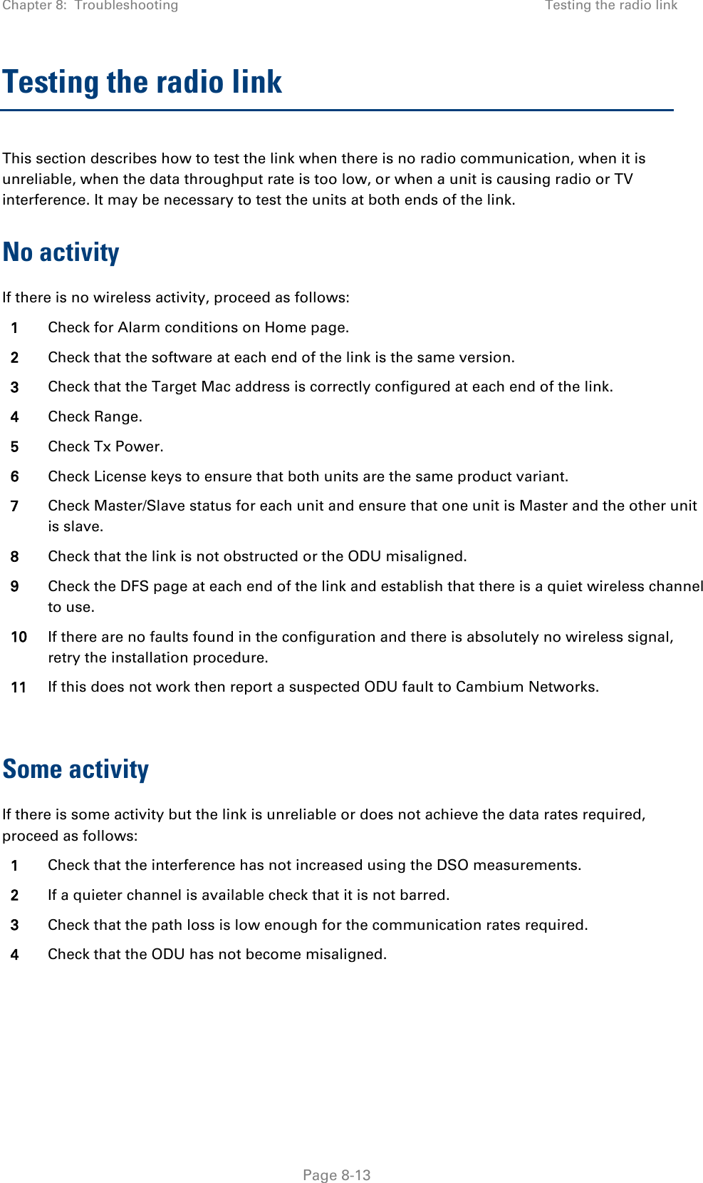 Chapter 8:  Troubleshooting Testing the radio link  Testing the radio link This section describes how to test the link when there is no radio communication, when it is unreliable, when the data throughput rate is too low, or when a unit is causing radio or TV interference. It may be necessary to test the units at both ends of the link. No activity If there is no wireless activity, proceed as follows: 1 Check for Alarm conditions on Home page. 2 Check that the software at each end of the link is the same version. 3 Check that the Target Mac address is correctly configured at each end of the link. 4 Check Range. 5 Check Tx Power. 6 Check License keys to ensure that both units are the same product variant. 7 Check Master/Slave status for each unit and ensure that one unit is Master and the other unit is slave. 8 Check that the link is not obstructed or the ODU misaligned. 9 Check the DFS page at each end of the link and establish that there is a quiet wireless channel to use. 10 If there are no faults found in the configuration and there is absolutely no wireless signal, retry the installation procedure.  11 If this does not work then report a suspected ODU fault to Cambium Networks.  Some activity If there is some activity but the link is unreliable or does not achieve the data rates required, proceed as follows: 1 Check that the interference has not increased using the DSO measurements. 2 If a quieter channel is available check that it is not barred. 3 Check that the path loss is low enough for the communication rates required. 4 Check that the ODU has not become misaligned.   Page 8-13 