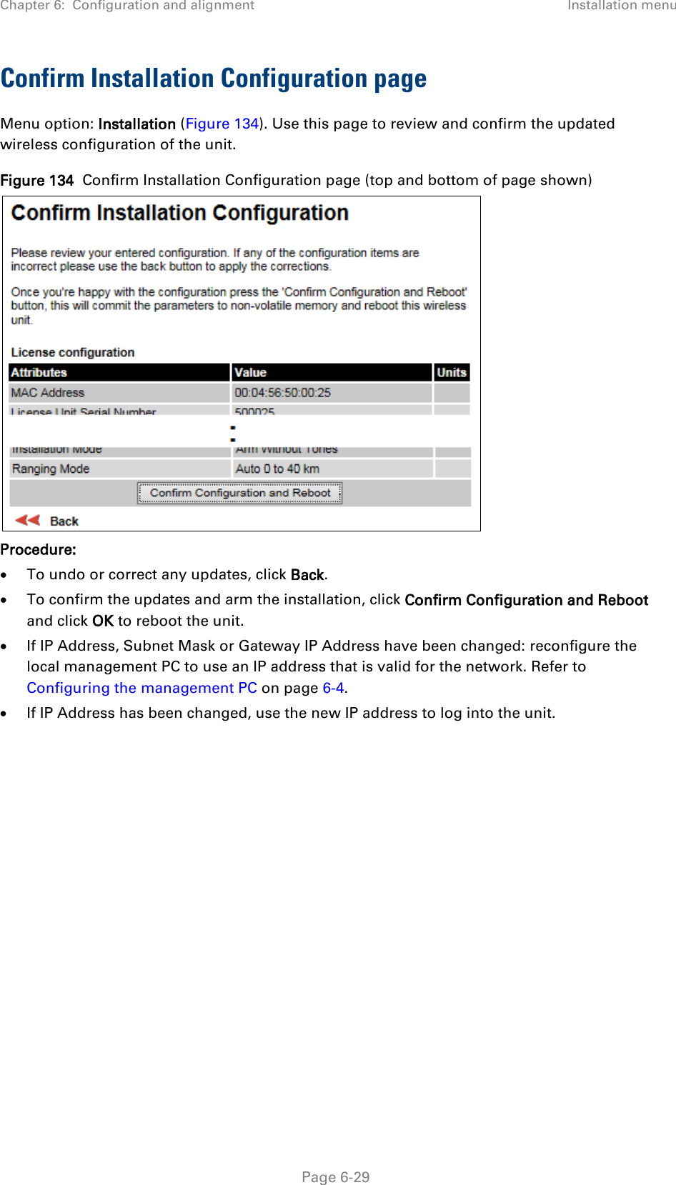 Chapter 6:  Configuration and alignment Installation menu  Confirm Installation Configuration page Menu option: Installation (Figure 134). Use this page to review and confirm the updated wireless configuration of the unit. Figure 134  Confirm Installation Configuration page (top and bottom of page shown)  Procedure: • To undo or correct any updates, click Back. • To confirm the updates and arm the installation, click Confirm Configuration and Reboot and click OK to reboot the unit. • If IP Address, Subnet Mask or Gateway IP Address have been changed: reconfigure the local management PC to use an IP address that is valid for the network. Refer to Configuring the management PC on page 6-4. • If IP Address has been changed, use the new IP address to log into the unit.   Page 6-29 