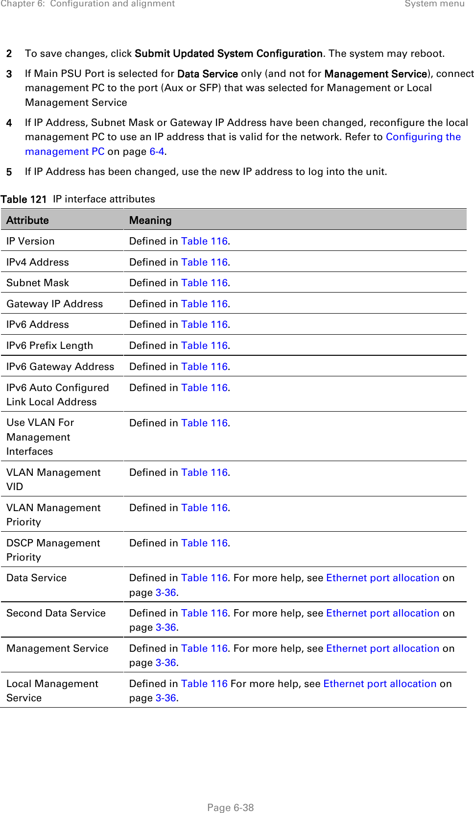 Chapter 6:  Configuration and alignment System menu  2 To save changes, click Submit Updated System Configuration. The system may reboot. 3 If Main PSU Port is selected for Data Service only (and not for Management Service), connect management PC to the port (Aux or SFP) that was selected for Management or Local Management Service 4 If IP Address, Subnet Mask or Gateway IP Address have been changed, reconfigure the local management PC to use an IP address that is valid for the network. Refer to Configuring the management PC on page 6-4. 5 If IP Address has been changed, use the new IP address to log into the unit. Table 121  IP interface attributes Attribute Meaning IP Version Defined in Table 116. IPv4 Address Defined in Table 116. Subnet Mask Defined in Table 116. Gateway IP Address Defined in Table 116. IPv6 Address Defined in Table 116. IPv6 Prefix Length Defined in Table 116. IPv6 Gateway Address Defined in Table 116. IPv6 Auto Configured Link Local Address Defined in Table 116. Use VLAN For Management Interfaces Defined in Table 116. VLAN Management VID Defined in Table 116. VLAN Management Priority Defined in Table 116. DSCP Management Priority Defined in Table 116. Data Service   Defined in Table 116. For more help, see Ethernet port allocation on page 3-36. Second Data Service Defined in Table 116. For more help, see Ethernet port allocation on page 3-36. Management Service Defined in Table 116. For more help, see Ethernet port allocation on page 3-36. Local Management Service Defined in Table 116 For more help, see Ethernet port allocation on page 3-36.  Page 6-38 