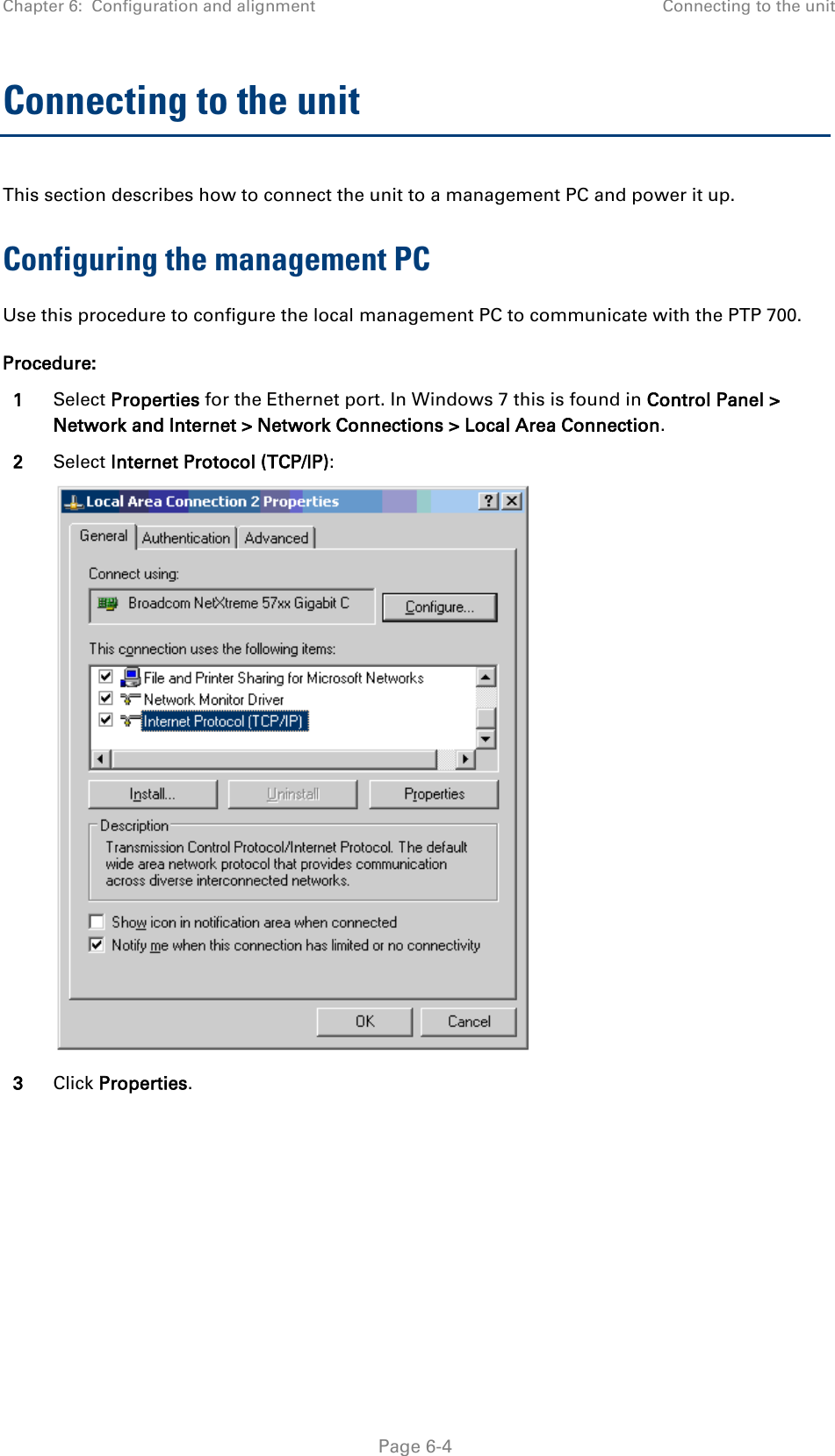 Chapter 6:  Configuration and alignment Connecting to the unit  Connecting to the unit This section describes how to connect the unit to a management PC and power it up.  Configuring the management PC Use this procedure to configure the local management PC to communicate with the PTP 700. Procedure: 1 Select Properties for the Ethernet port. In Windows 7 this is found in Control Panel &gt; Network and Internet &gt; Network Connections &gt; Local Area Connection. 2 Select Internet Protocol (TCP/IP):  3 Click Properties.  Page 6-4 