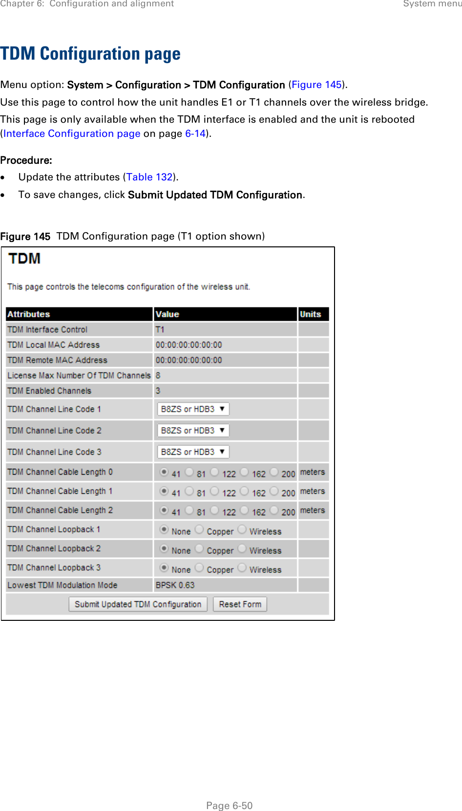 Chapter 6:  Configuration and alignment System menu  TDM Configuration page Menu option: System &gt; Configuration &gt; TDM Configuration (Figure 145). Use this page to control how the unit handles E1 or T1 channels over the wireless bridge. This page is only available when the TDM interface is enabled and the unit is rebooted (Interface Configuration page on page 6-14). Procedure: • Update the attributes (Table 132). • To save changes, click Submit Updated TDM Configuration.  Figure 145  TDM Configuration page (T1 option shown)       Page 6-50 