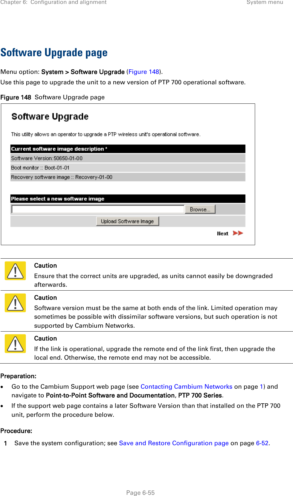 Chapter 6:  Configuration and alignment System menu   Software Upgrade page Menu option: System &gt; Software Upgrade (Figure 148). Use this page to upgrade the unit to a new version of PTP 700 operational software. Figure 148  Software Upgrade page    Caution Ensure that the correct units are upgraded, as units cannot easily be downgraded afterwards.  Caution Software version must be the same at both ends of the link. Limited operation may sometimes be possible with dissimilar software versions, but such operation is not supported by Cambium Networks.  Caution If the link is operational, upgrade the remote end of the link first, then upgrade the local end. Otherwise, the remote end may not be accessible. Preparation: • Go to the Cambium Support web page (see Contacting Cambium Networks on page 1) and navigate to Point-to-Point Software and Documentation, PTP 700 Series. • If the support web page contains a later Software Version than that installed on the PTP 700 unit, perform the procedure below. Procedure: 1 Save the system configuration; see Save and Restore Configuration page on page 6-52.  Page 6-55 