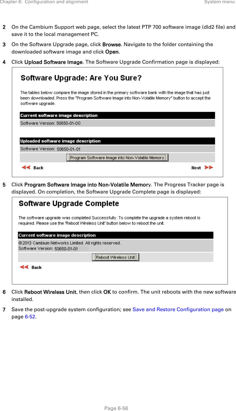 Chapter 6:  Configuration and alignment System menu  2 On the Cambium Support web page, select the latest PTP 700 software image (dld2 file) and save it to the local management PC. 3 On the Software Upgrade page, click Browse. Navigate to the folder containing the downloaded software image and click Open. 4 Click Upload Software Image. The Software Upgrade Confirmation page is displayed:  5 Click Program Software Image into Non-Volatile Memory. The Progress Tracker page is displayed. On completion, the Software Upgrade Complete page is displayed:  6 Click Reboot Wireless Unit, then click OK to confirm. The unit reboots with the new software installed. 7 Save the post-upgrade system configuration; see Save and Restore Configuration page on page 6-52.   Page 6-56 