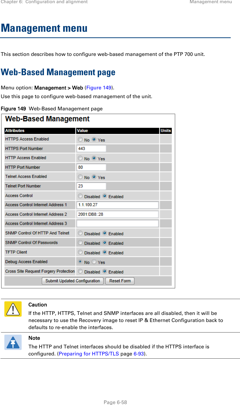 Chapter 6:  Configuration and alignment Management menu  Management menu This section describes how to configure web-based management of the PTP 700 unit. Web-Based Management page Menu option: Management &gt; Web (Figure 149). Use this page to configure web-based management of the unit. Figure 149  Web-Based Management page    Caution If the HTTP, HTTPS, Telnet and SNMP interfaces are all disabled, then it will be necessary to use the Recovery image to reset IP &amp; Ethernet Configuration back to defaults to re-enable the interfaces.  Note The HTTP and Telnet interfaces should be disabled if the HTTPS interface is configured. (Preparing for HTTPS/TLS page 6-93).   Page 6-58 