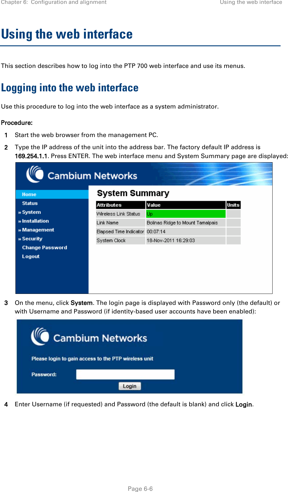 Chapter 6:  Configuration and alignment Using the web interface  Using the web interface This section describes how to log into the PTP 700 web interface and use its menus. Logging into the web interface Use this procedure to log into the web interface as a system administrator. Procedure: 1 Start the web browser from the management PC. 2 Type the IP address of the unit into the address bar. The factory default IP address is 169.254.1.1. Press ENTER. The web interface menu and System Summary page are displayed:  3 On the menu, click System. The login page is displayed with Password only (the default) or with Username and Password (if identity-based user accounts have been enabled):  4 Enter Username (if requested) and Password (the default is blank) and click Login.    Page 6-6 