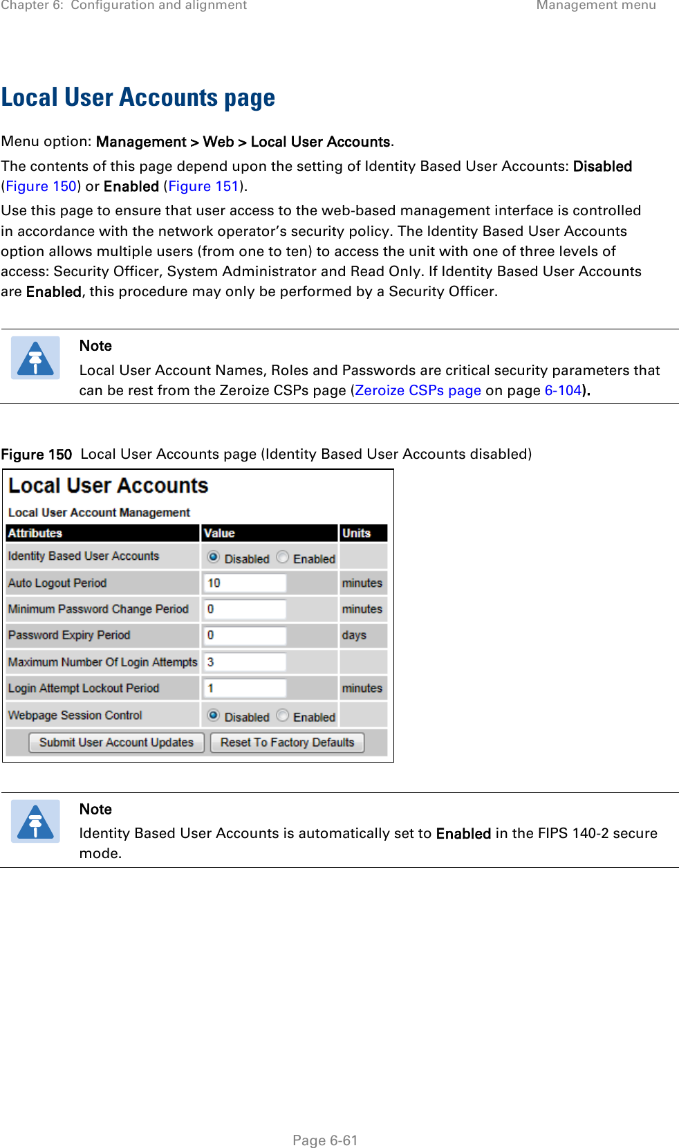 Chapter 6:  Configuration and alignment Management menu  Local User Accounts page Menu option: Management &gt; Web &gt; Local User Accounts. The contents of this page depend upon the setting of Identity Based User Accounts: Disabled (Figure 150) or Enabled (Figure 151). Use this page to ensure that user access to the web-based management interface is controlled in accordance with the network operator’s security policy. The Identity Based User Accounts option allows multiple users (from one to ten) to access the unit with one of three levels of access: Security Officer, System Administrator and Read Only. If Identity Based User Accounts are Enabled, this procedure may only be performed by a Security Officer.   Note Local User Account Names, Roles and Passwords are critical security parameters that can be rest from the Zeroize CSPs page (Zeroize CSPs page on page 6-104).  Figure 150  Local User Accounts page (Identity Based User Accounts disabled)    Note Identity Based User Accounts is automatically set to Enabled in the FIPS 140-2 secure mode.   Page 6-61 