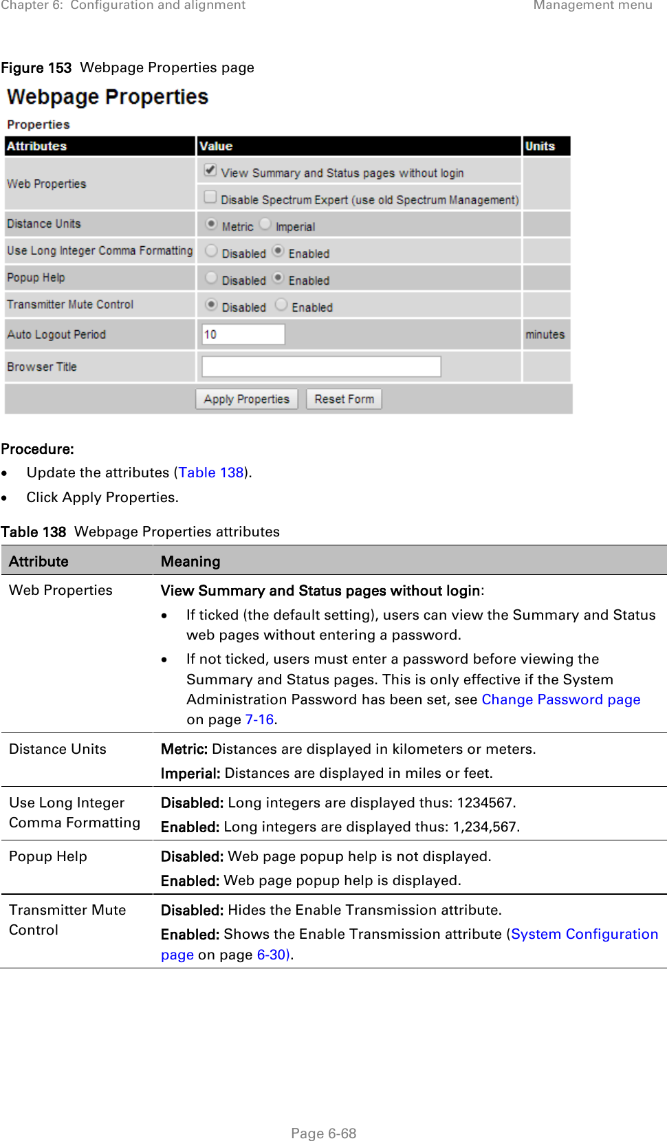 Chapter 6:  Configuration and alignment Management menu  Figure 153  Webpage Properties page  Procedure: • Update the attributes (Table 138). • Click Apply Properties. Table 138  Webpage Properties attributes Attribute Meaning Web Properties View Summary and Status pages without login: • If ticked (the default setting), users can view the Summary and Status web pages without entering a password. • If not ticked, users must enter a password before viewing the Summary and Status pages. This is only effective if the System Administration Password has been set, see Change Password page on page 7-16. Distance Units Metric: Distances are displayed in kilometers or meters. Imperial: Distances are displayed in miles or feet. Use Long Integer Comma Formatting Disabled: Long integers are displayed thus: 1234567. Enabled: Long integers are displayed thus: 1,234,567. Popup Help Disabled: Web page popup help is not displayed. Enabled: Web page popup help is displayed. Transmitter Mute Control Disabled: Hides the Enable Transmission attribute. Enabled: Shows the Enable Transmission attribute (System Configuration page on page 6-30).  Page 6-68 