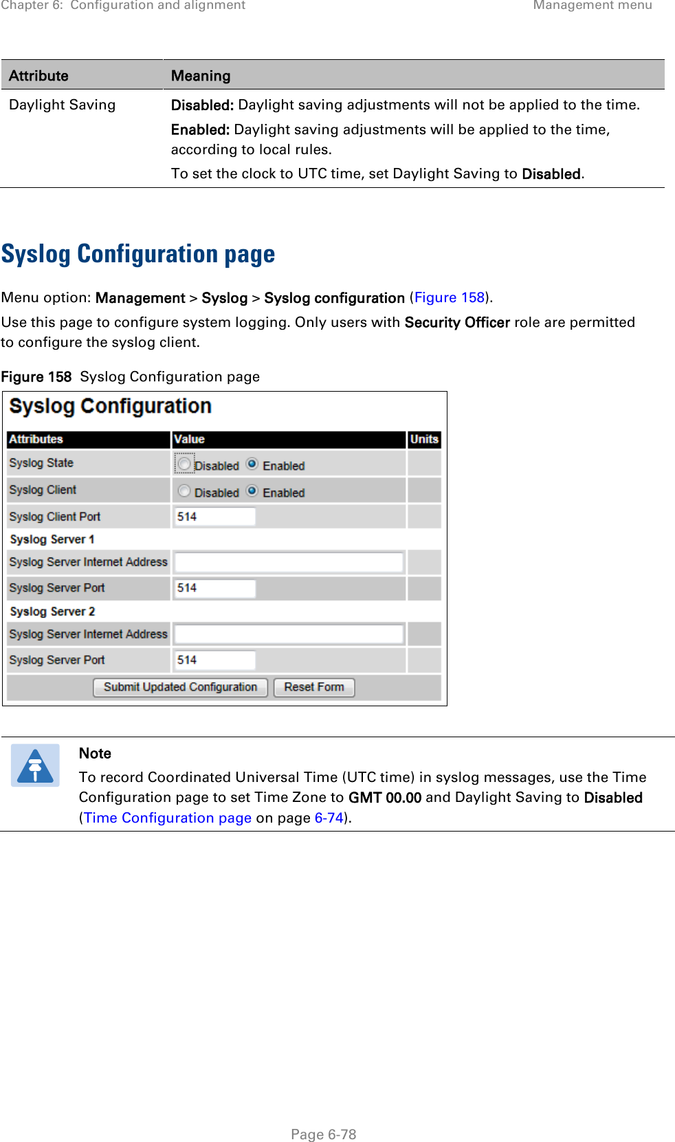 Chapter 6:  Configuration and alignment Management menu  Attribute Meaning Daylight Saving Disabled: Daylight saving adjustments will not be applied to the time. Enabled: Daylight saving adjustments will be applied to the time, according to local rules.  To set the clock to UTC time, set Daylight Saving to Disabled.  Syslog Configuration page Menu option: Management &gt; Syslog &gt; Syslog configuration (Figure 158). Use this page to configure system logging. Only users with Security Officer role are permitted to configure the syslog client. Figure 158  Syslog Configuration page    Note To record Coordinated Universal Time (UTC time) in syslog messages, use the Time Configuration page to set Time Zone to GMT 00.00 and Daylight Saving to Disabled (Time Configuration page on page 6-74).     Page 6-78 