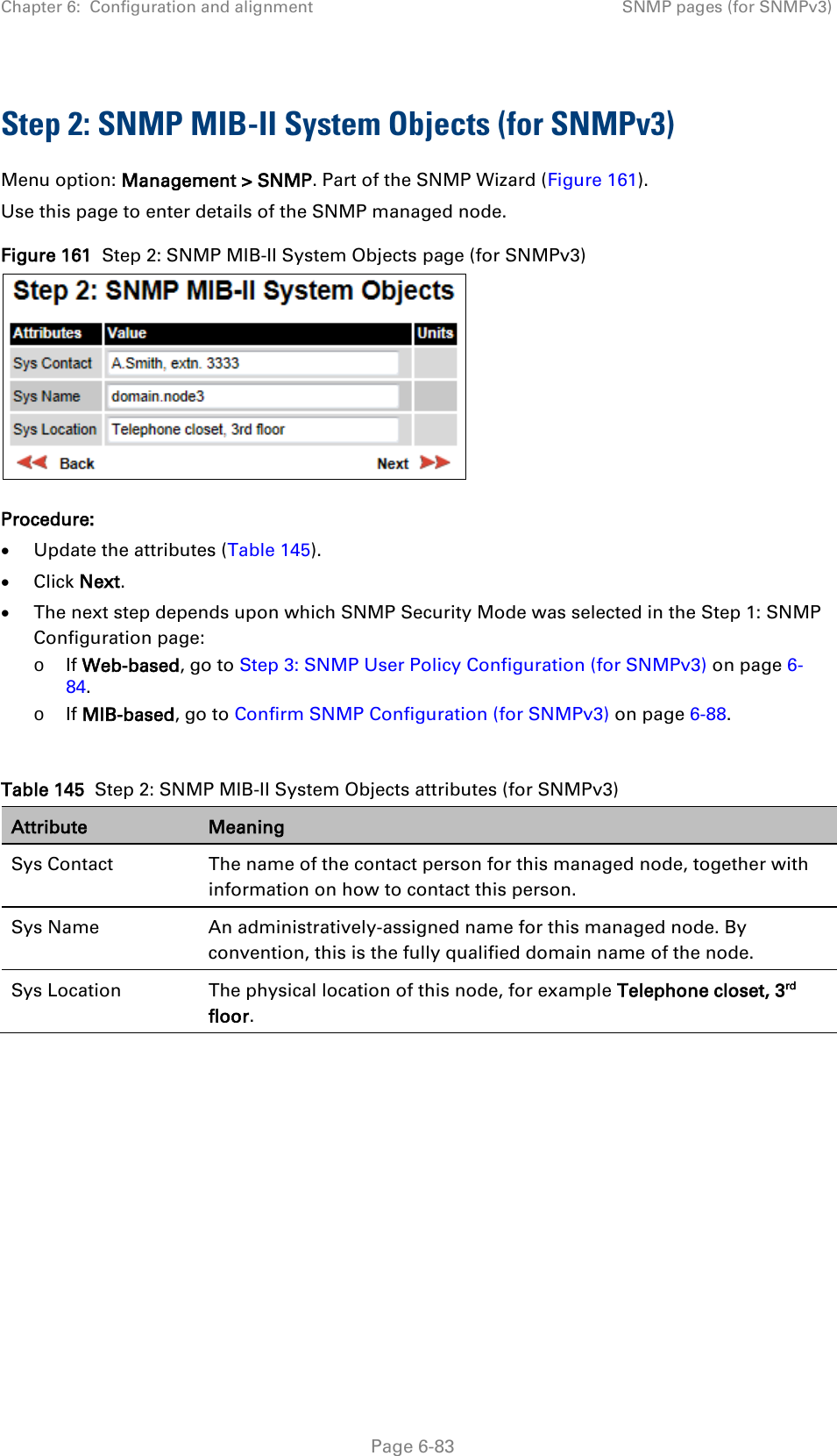 Chapter 6:  Configuration and alignment SNMP pages (for SNMPv3)  Step 2: SNMP MIB-II System Objects (for SNMPv3) Menu option: Management &gt; SNMP. Part of the SNMP Wizard (Figure 161). Use this page to enter details of the SNMP managed node. Figure 161  Step 2: SNMP MIB-II System Objects page (for SNMPv3)  Procedure: • Update the attributes (Table 145). • Click Next. • The next step depends upon which SNMP Security Mode was selected in the Step 1: SNMP Configuration page: o If Web-based, go to Step 3: SNMP User Policy Configuration (for SNMPv3) on page 6-84. o If MIB-based, go to Confirm SNMP Configuration (for SNMPv3) on page 6-88.  Table 145  Step 2: SNMP MIB-II System Objects attributes (for SNMPv3) Attribute Meaning Sys Contact The name of the contact person for this managed node, together with information on how to contact this person. Sys Name An administratively-assigned name for this managed node. By convention, this is the fully qualified domain name of the node. Sys Location The physical location of this node, for example Telephone closet, 3rd floor.    Page 6-83 