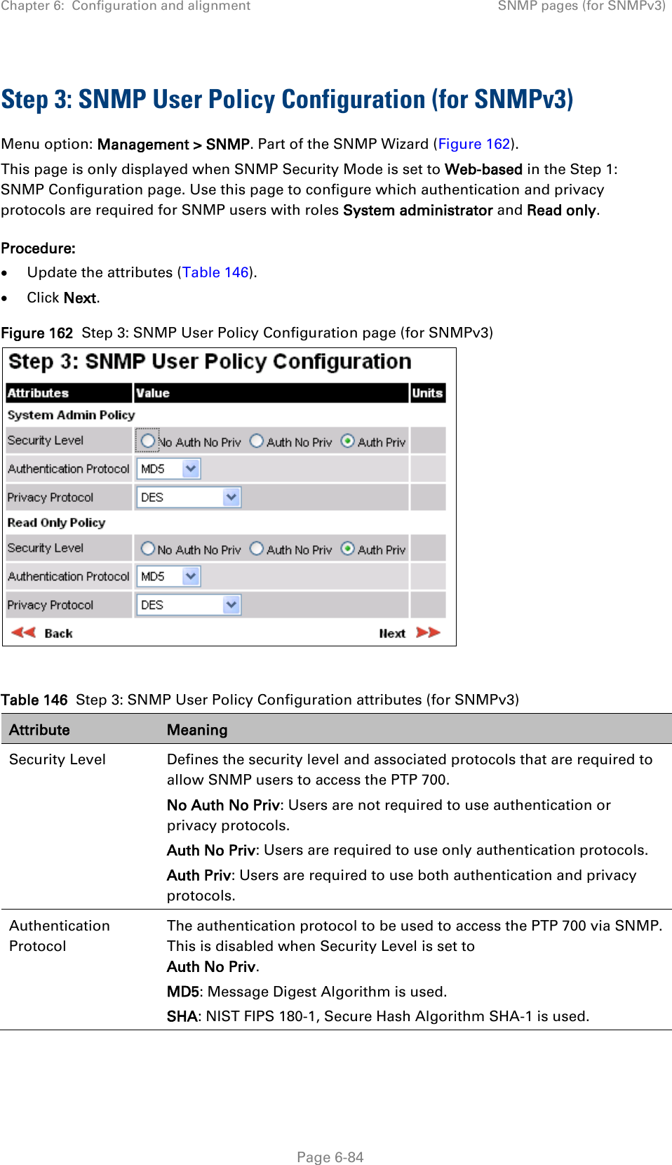 Chapter 6:  Configuration and alignment SNMP pages (for SNMPv3)  Step 3: SNMP User Policy Configuration (for SNMPv3) Menu option: Management &gt; SNMP. Part of the SNMP Wizard (Figure 162). This page is only displayed when SNMP Security Mode is set to Web-based in the Step 1: SNMP Configuration page. Use this page to configure which authentication and privacy protocols are required for SNMP users with roles System administrator and Read only. Procedure: • Update the attributes (Table 146). • Click Next. Figure 162  Step 3: SNMP User Policy Configuration page (for SNMPv3)   Table 146  Step 3: SNMP User Policy Configuration attributes (for SNMPv3) Attribute Meaning Security Level Defines the security level and associated protocols that are required to allow SNMP users to access the PTP 700. No Auth No Priv: Users are not required to use authentication or privacy protocols. Auth No Priv: Users are required to use only authentication protocols. Auth Priv: Users are required to use both authentication and privacy protocols. Authentication Protocol The authentication protocol to be used to access the PTP 700 via SNMP. This is disabled when Security Level is set to Auth No Priv. MD5: Message Digest Algorithm is used. SHA: NIST FIPS 180-1, Secure Hash Algorithm SHA-1 is used.  Page 6-84 