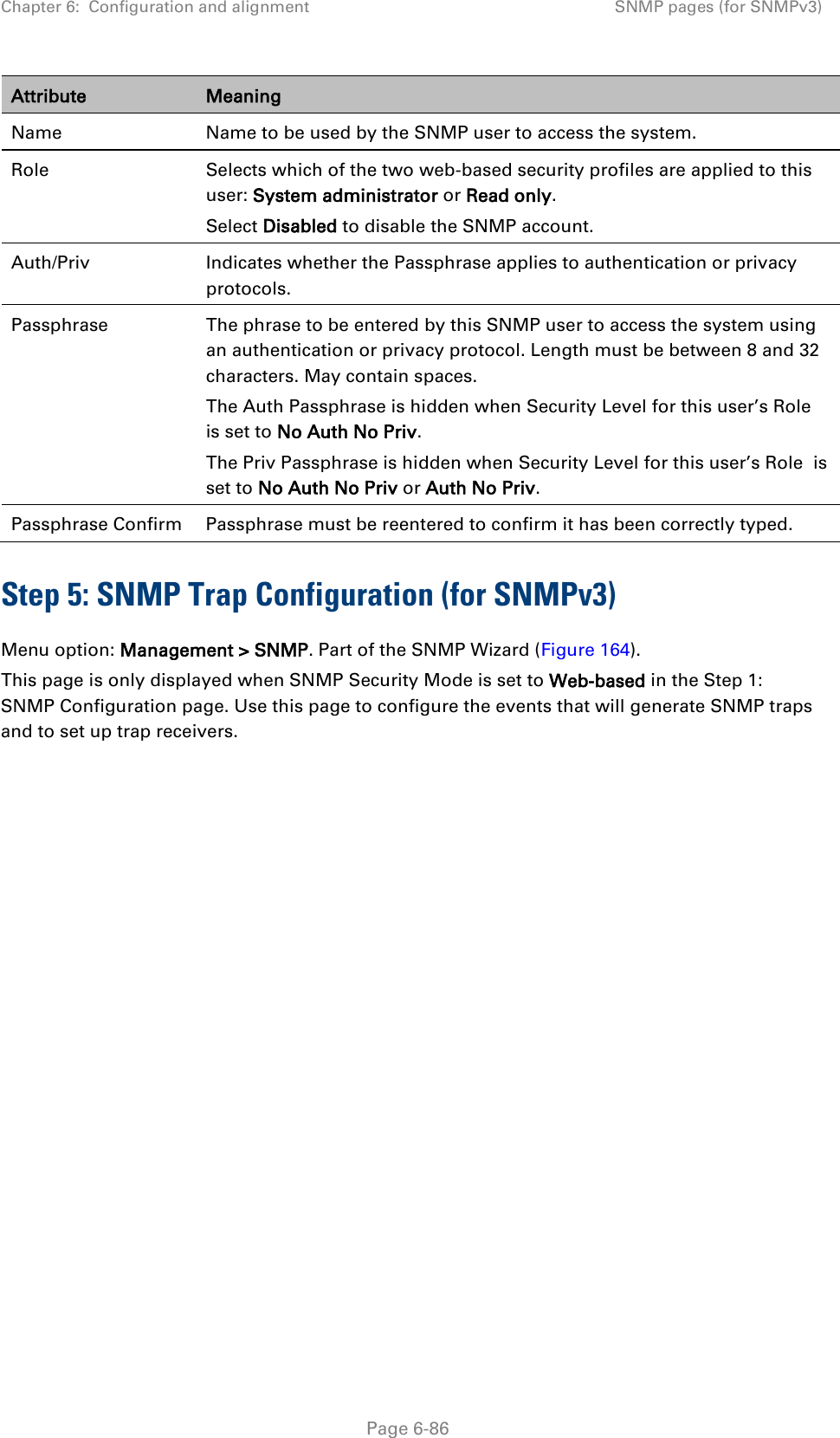 Chapter 6:  Configuration and alignment SNMP pages (for SNMPv3)  Attribute Meaning Name Name to be used by the SNMP user to access the system. Role Selects which of the two web-based security profiles are applied to this user: System administrator or Read only. Select Disabled to disable the SNMP account. Auth/Priv Indicates whether the Passphrase applies to authentication or privacy protocols. Passphrase The phrase to be entered by this SNMP user to access the system using an authentication or privacy protocol. Length must be between 8 and 32 characters. May contain spaces. The Auth Passphrase is hidden when Security Level for this user’s Role  is set to No Auth No Priv. The Priv Passphrase is hidden when Security Level for this user’s Role  is set to No Auth No Priv or Auth No Priv. Passphrase Confirm Passphrase must be reentered to confirm it has been correctly typed. Step 5: SNMP Trap Configuration (for SNMPv3) Menu option: Management &gt; SNMP. Part of the SNMP Wizard (Figure 164). This page is only displayed when SNMP Security Mode is set to Web-based in the Step 1: SNMP Configuration page. Use this page to configure the events that will generate SNMP traps and to set up trap receivers.  Page 6-86 