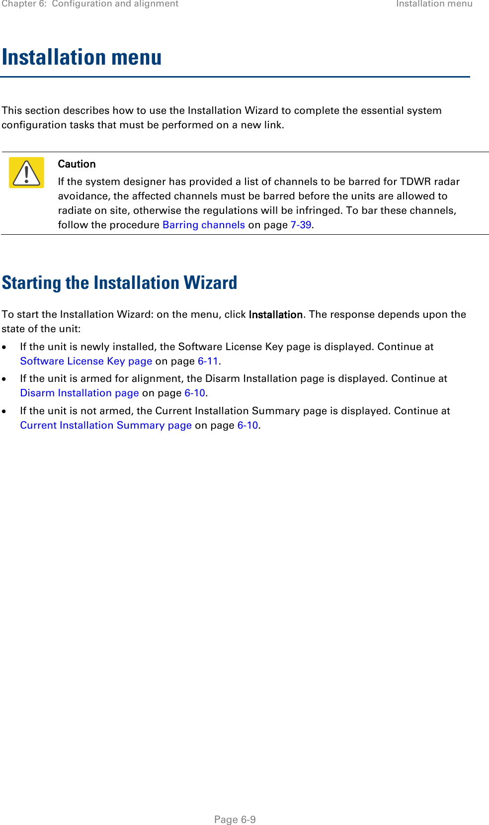 Chapter 6:  Configuration and alignment Installation menu  Installation menu This section describes how to use the Installation Wizard to complete the essential system configuration tasks that must be performed on a new link.   Caution If the system designer has provided a list of channels to be barred for TDWR radar avoidance, the affected channels must be barred before the units are allowed to radiate on site, otherwise the regulations will be infringed. To bar these channels, follow the procedure Barring channels on page 7-39.  Starting the Installation Wizard To start the Installation Wizard: on the menu, click Installation. The response depends upon the state of the unit: • If the unit is newly installed, the Software License Key page is displayed. Continue at Software License Key page on page 6-11. • If the unit is armed for alignment, the Disarm Installation page is displayed. Continue at Disarm Installation page on page 6-10. • If the unit is not armed, the Current Installation Summary page is displayed. Continue at Current Installation Summary page on page 6-10.   Page 6-9 
