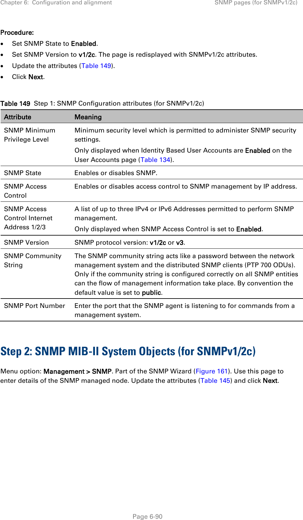 Chapter 6:  Configuration and alignment SNMP pages (for SNMPv1/2c)  Procedure: • Set SNMP State to Enabled. • Set SNMP Version to v1/2c. The page is redisplayed with SNMPv1/2c attributes. • Update the attributes (Table 149). • Click Next.  Table 149  Step 1: SNMP Configuration attributes (for SNMPv1/2c) Attribute Meaning SNMP Minimum Privilege Level Minimum security level which is permitted to administer SNMP security settings. Only displayed when Identity Based User Accounts are Enabled on the User Accounts page (Table 134). SNMP State Enables or disables SNMP. SNMP Access Control Enables or disables access control to SNMP management by IP address. SNMP Access Control Internet Address 1/2/3 A list of up to three IPv4 or IPv6 Addresses permitted to perform SNMP management. Only displayed when SNMP Access Control is set to Enabled. SNMP Version SNMP protocol version: v1/2c or v3. SNMP Community String The SNMP community string acts like a password between the network management system and the distributed SNMP clients (PTP 700 ODUs). Only if the community string is configured correctly on all SNMP entities can the flow of management information take place. By convention the default value is set to public. SNMP Port Number Enter the port that the SNMP agent is listening to for commands from a management system.  Step 2: SNMP MIB-II System Objects (for SNMPv1/2c) Menu option: Management &gt; SNMP. Part of the SNMP Wizard (Figure 161). Use this page to enter details of the SNMP managed node. Update the attributes (Table 145) and click Next.   Page 6-90 