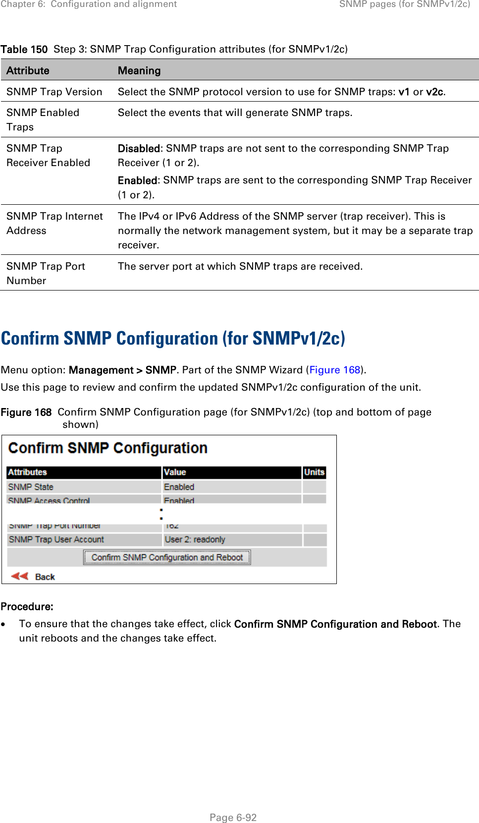 Chapter 6:  Configuration and alignment SNMP pages (for SNMPv1/2c)  Table 150  Step 3: SNMP Trap Configuration attributes (for SNMPv1/2c) Attribute Meaning SNMP Trap Version Select the SNMP protocol version to use for SNMP traps: v1 or v2c. SNMP Enabled Traps Select the events that will generate SNMP traps. SNMP Trap Receiver Enabled Disabled: SNMP traps are not sent to the corresponding SNMP Trap Receiver (1 or 2). Enabled: SNMP traps are sent to the corresponding SNMP Trap Receiver (1 or 2). SNMP Trap Internet Address The IPv4 or IPv6 Address of the SNMP server (trap receiver). This is normally the network management system, but it may be a separate trap receiver. SNMP Trap Port Number The server port at which SNMP traps are received.  Confirm SNMP Configuration (for SNMPv1/2c)  Menu option: Management &gt; SNMP. Part of the SNMP Wizard (Figure 168). Use this page to review and confirm the updated SNMPv1/2c configuration of the unit. Figure 168  Confirm SNMP Configuration page (for SNMPv1/2c) (top and bottom of page shown)  Procedure: • To ensure that the changes take effect, click Confirm SNMP Configuration and Reboot. The unit reboots and the changes take effect.   Page 6-92 