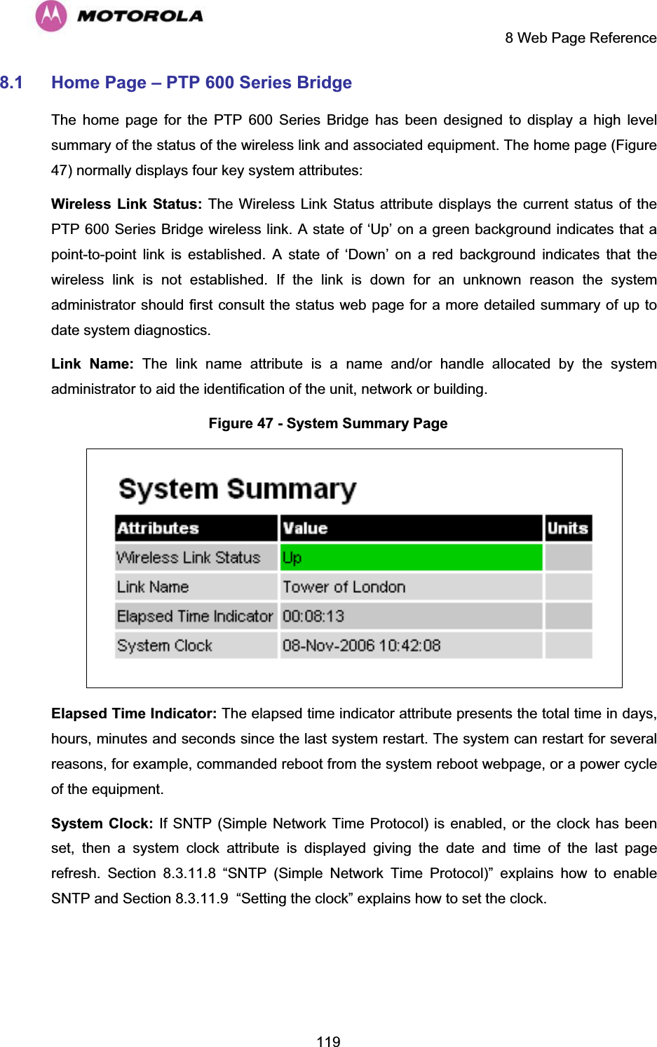     8 Web Page Reference  1198.1 Home Page – PTP 600 Series Bridge  The home page for the PTP 600 Series Bridge has been designed to display a high level summary of the status of the wireless link and associated equipment. The home page (Figure 47) normally displays four key system attributes: Wireless Link Status: The Wireless Link Status attribute displays the current status of the PTP 600 Series Bridge wireless link. A state of ‘Up’ on a green background indicates that a point-to-point link is established. A state of ‘Down’ on a red background indicates that the wireless link is not established. If the link is down for an unknown reason the system administrator should first consult the status web page for a more detailed summary of up to date system diagnostics.  Link Name: The link name attribute is a name and/or handle allocated by the system administrator to aid the identification of the unit, network or building.  Figure 47 - System Summary Page  Elapsed Time Indicator: The elapsed time indicator attribute presents the total time in days, hours, minutes and seconds since the last system restart. The system can restart for several reasons, for example, commanded reboot from the system reboot webpage, or a power cycle of the equipment.  System Clock: If SNTP (Simple Network Time Protocol) is enabled, or the clock has been set, then a system clock attribute is displayed giving the date and time of the last page refresh. Section 8.3.11.8 “SNTP (Simple Network Time Protocol)” explains how to enable SNTP and Section 8.3.11.9  “Setting the clock” explains how to set the clock. 