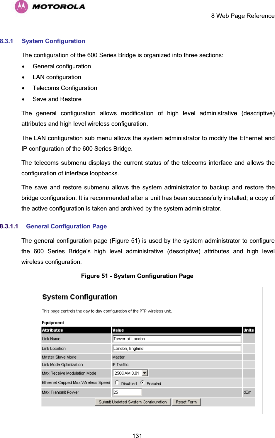     8 Web Page Reference  1318.3.1 System Configuration The configuration of the 600 Series Bridge is organized into three sections: x General configuration x LAN configuration x Telecoms Configuration x  Save and Restore The general configuration allows modification of high level administrative (descriptive) attributes and high level wireless configuration. The LAN configuration sub menu allows the system administrator to modify the Ethernet and IP configuration of the 600 Series Bridge.  The telecoms submenu displays the current status of the telecoms interface and allows the configuration of interface loopbacks. The save and restore submenu allows the system administrator to backup and restore the bridge configuration. It is recommended after a unit has been successfully installed; a copy of the active configuration is taken and archived by the system administrator. 8.3.1.1 General Configuration Page The general configuration page (Figure 51) is used by the system administrator to configure the 600 Series Bridge’s high level administrative (descriptive) attributes and high level wireless configuration. Figure 51 - System Configuration Page  