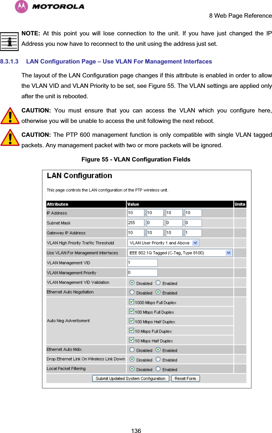     8 Web Page Reference  136NOTE: At this point you will lose connection to the unit. If you have just changed the IP Address you now have to reconnect to the unit using the address just set. 8.3.1.3  LAN Configuration Page – Use VLAN For Management Interfaces The layout of the LAN Configuration page changes if this attribute is enabled in order to allow the VLAN VID and VLAN Priority to be set, see Figure 55. The VLAN settings are applied only after the unit is rebooted. CAUTION:  You must ensure that you can access the VLAN which you configure here, otherwise you will be unable to access the unit following the next reboot. CAUTION: The PTP 600 management function is only compatible with single VLAN tagged packets. Any management packet with two or more packets will be ignored. Figure 55 - VLAN Configuration Fields   