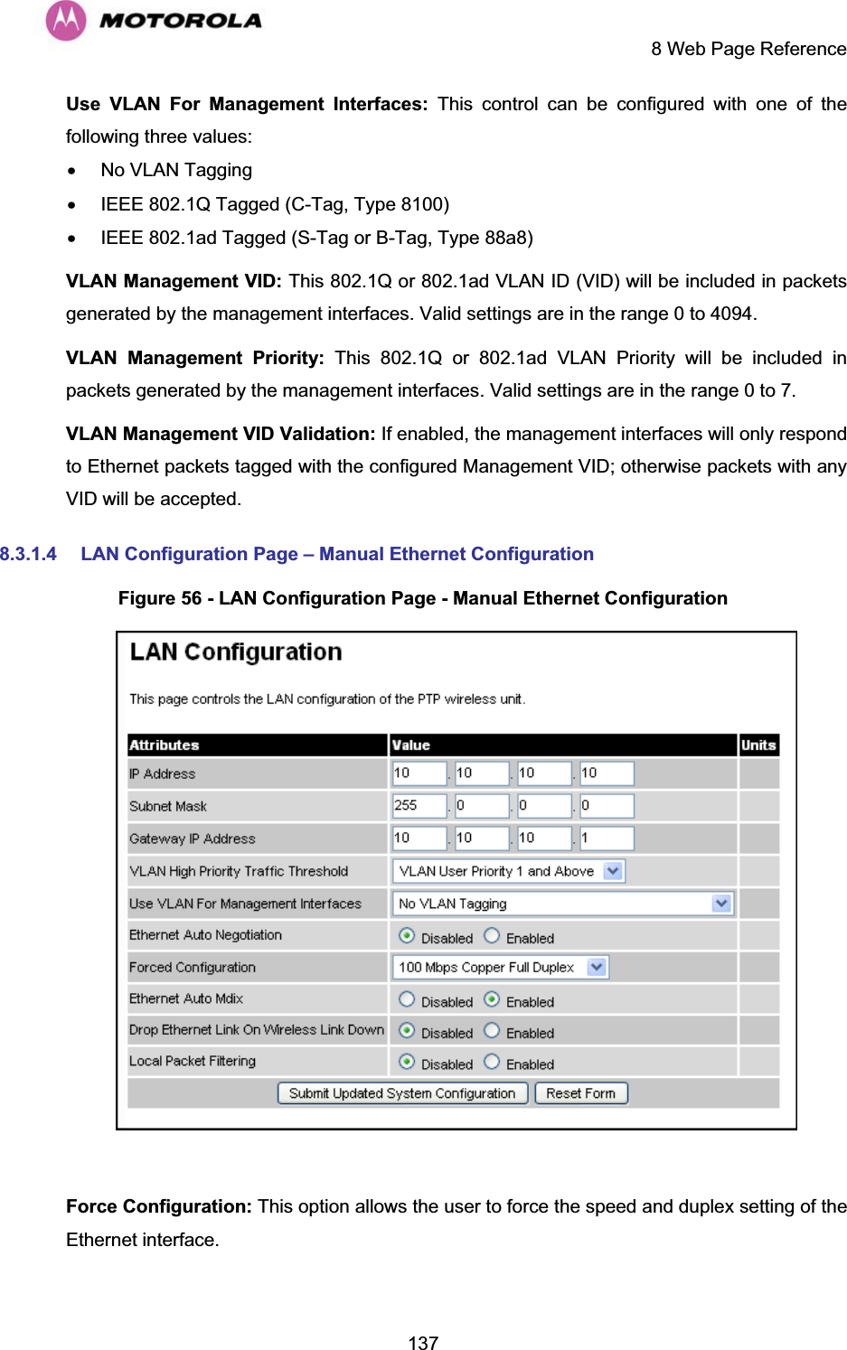     8 Web Page Reference  137Use VLAN For Management Interfaces: This control can be configured with one of the following three values: x  No VLAN Tagging x  IEEE 802.1Q Tagged (C-Tag, Type 8100) x  IEEE 802.1ad Tagged (S-Tag or B-Tag, Type 88a8) VLAN Management VID: This 802.1Q or 802.1ad VLAN ID (VID) will be included in packets generated by the management interfaces. Valid settings are in the range 0 to 4094. VLAN Management Priority: This 802.1Q or 802.1ad VLAN Priority will be included in packets generated by the management interfaces. Valid settings are in the range 0 to 7. VLAN Management VID Validation: If enabled, the management interfaces will only respond to Ethernet packets tagged with the configured Management VID; otherwise packets with any VID will be accepted. 8.3.1.4  LAN Configuration Page – Manual Ethernet Configuration Figure 56 - LAN Configuration Page - Manual Ethernet Configuration   Force Configuration: This option allows the user to force the speed and duplex setting of the Ethernet interface. 