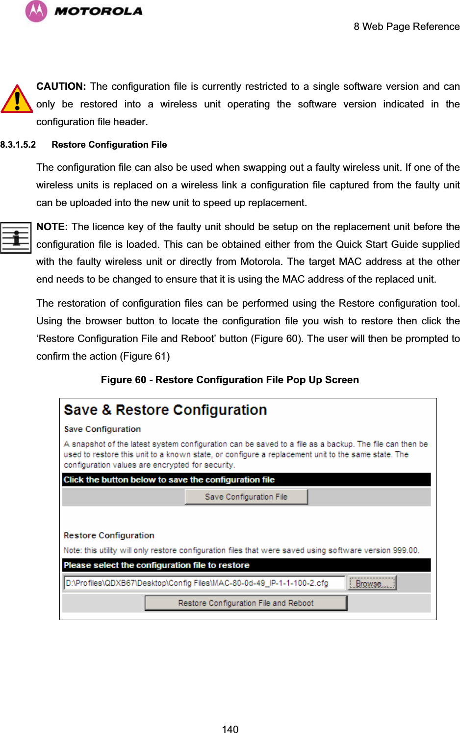     8 Web Page Reference  140 CAUTION: The configuration file is currently restricted to a single software version and can only be restored into a wireless unit operating the software version indicated in the configuration file header. 8.3.1.5.2 Restore Configuration File The configuration file can also be used when swapping out a faulty wireless unit. If one of the wireless units is replaced on a wireless link a configuration file captured from the faulty unit can be uploaded into the new unit to speed up replacement.  NOTE: The licence key of the faulty unit should be setup on the replacement unit before the configuration file is loaded. This can be obtained either from the Quick Start Guide supplied with the faulty wireless unit or directly from Motorola. The target MAC address at the other end needs to be changed to ensure that it is using the MAC address of the replaced unit. The restoration of configuration files can be performed using the Restore configuration tool. Using the browser button to locate the configuration file you wish to restore then click the ‘Restore Configuration File and Reboot’ button (Figure 60). The user will then be prompted to confirm the action (Figure 61) Figure 60 - Restore Configuration File Pop Up Screen  