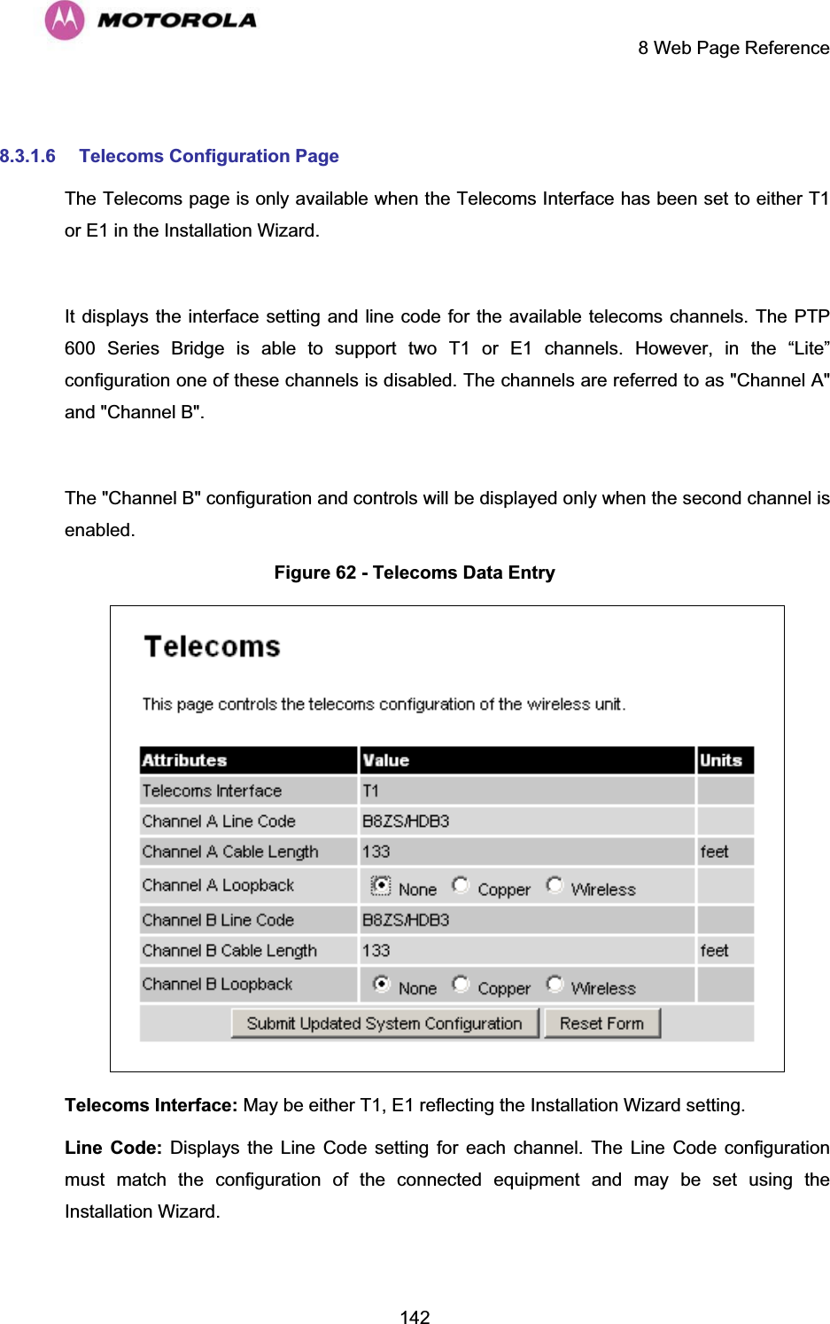     8 Web Page Reference  142 8.3.1.6  Telecoms Configuration Page The Telecoms page is only available when the Telecoms Interface has been set to either T1 or E1 in the Installation Wizard.   It displays the interface setting and line code for the available telecoms channels. The PTP 600 Series Bridge is able to support two T1 or E1 channels. However, in the “Lite” configuration one of these channels is disabled. The channels are referred to as &quot;Channel A&quot; and &quot;Channel B&quot;.  The &quot;Channel B&quot; configuration and controls will be displayed only when the second channel is enabled.  Figure 62 - Telecoms Data Entry  Telecoms Interface: May be either T1, E1 reflecting the Installation Wizard setting. Line Code: Displays the Line Code setting for each channel. The Line Code configuration must match the configuration of the connected equipment and may be set using the Installation Wizard.  
