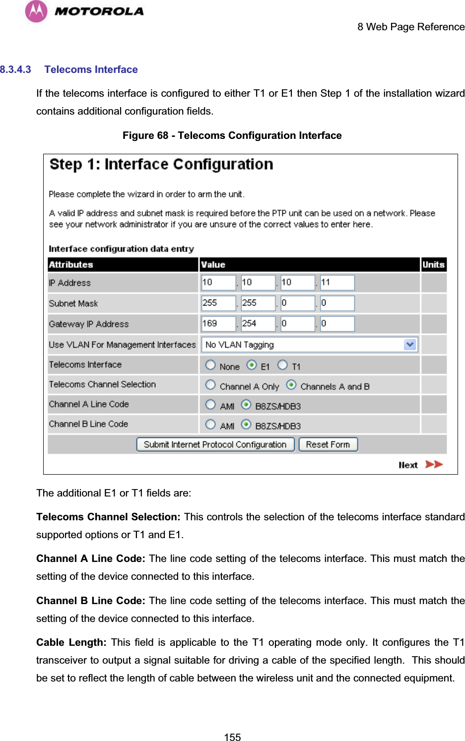     8 Web Page Reference  1558.3.4.3 Telecoms Interface If the telecoms interface is configured to either T1 or E1 then Step 1 of the installation wizard contains additional configuration fields. Figure 68 - Telecoms Configuration Interface  The additional E1 or T1 fields are: Telecoms Channel Selection: This controls the selection of the telecoms interface standard supported options or T1 and E1. Channel A Line Code: The line code setting of the telecoms interface. This must match the setting of the device connected to this interface. Channel B Line Code: The line code setting of the telecoms interface. This must match the setting of the device connected to this interface. Cable Length: This field is applicable to the T1 operating mode only. It configures the T1 transceiver to output a signal suitable for driving a cable of the specified length.  This should be set to reflect the length of cable between the wireless unit and the connected equipment. 