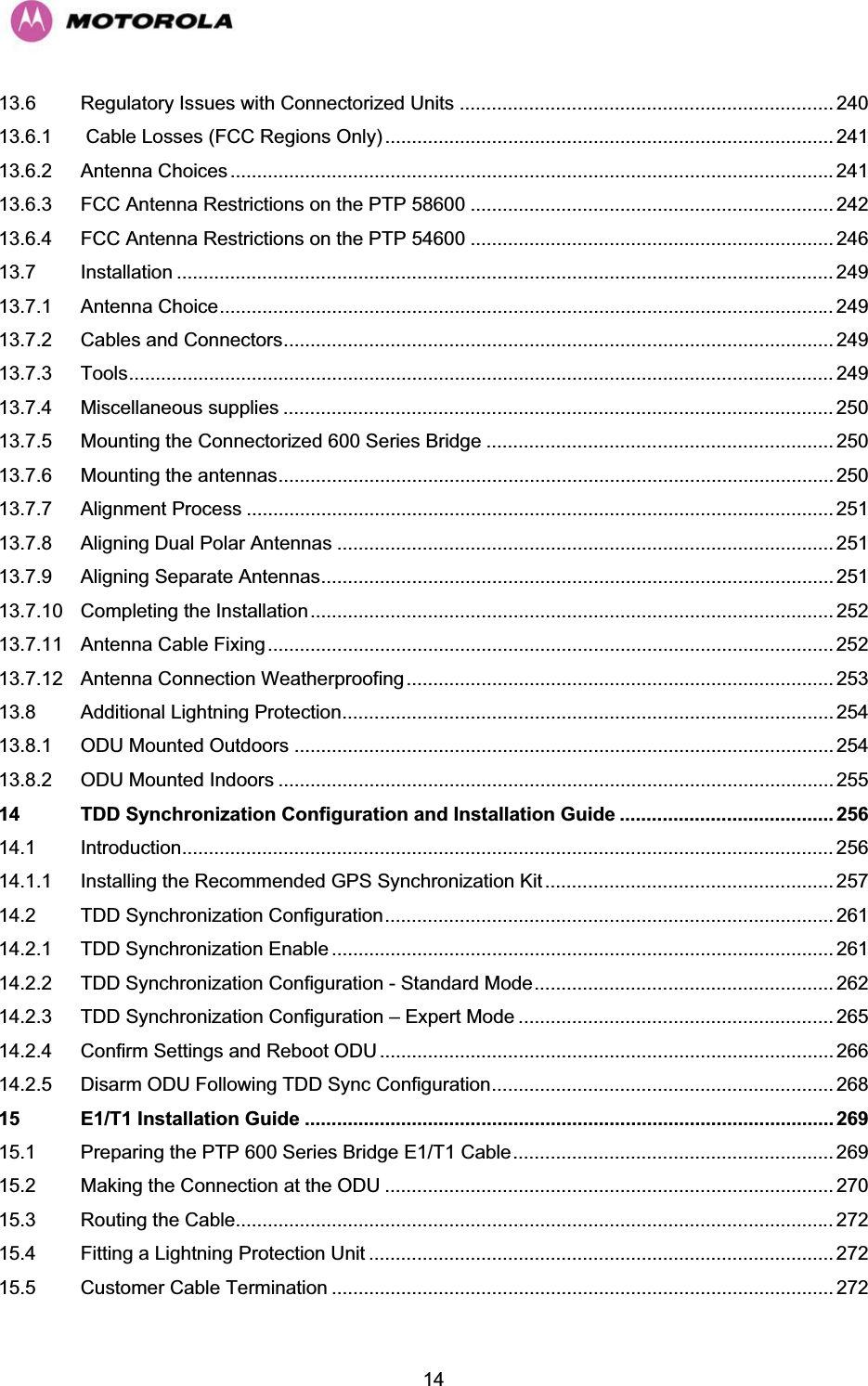   1413.6 Regulatory Issues with Connectorized Units ...................................................................... 240 13.6.1  Cable Losses (FCC Regions Only) .................................................................................... 241 13.6.2 Antenna Choices ................................................................................................................. 241 13.6.3 FCC Antenna Restrictions on the PTP 58600 .................................................................... 242 13.6.4 FCC Antenna Restrictions on the PTP 54600 .................................................................... 246 13.7 Installation ........................................................................................................................... 249 13.7.1 Antenna Choice................................................................................................................... 249 13.7.2 Cables and Connectors....................................................................................................... 249 13.7.3 Tools.................................................................................................................................... 249 13.7.4 Miscellaneous supplies ....................................................................................................... 250 13.7.5 Mounting the Connectorized 600 Series Bridge ................................................................. 250 13.7.6 Mounting the antennas........................................................................................................ 250 13.7.7 Alignment Process .............................................................................................................. 251 13.7.8 Aligning Dual Polar Antennas ............................................................................................. 251 13.7.9 Aligning Separate Antennas................................................................................................ 251 13.7.10 Completing the Installation.................................................................................................. 252 13.7.11 Antenna Cable Fixing .......................................................................................................... 252 13.7.12 Antenna Connection Weatherproofing ................................................................................ 253 13.8 Additional Lightning Protection............................................................................................ 254 13.8.1 ODU Mounted Outdoors ..................................................................................................... 254 13.8.2 ODU Mounted Indoors ........................................................................................................ 255 14 TDD Synchronization Configuration and Installation Guide ........................................ 256 14.1 Introduction.......................................................................................................................... 256 14.1.1 Installing the Recommended GPS Synchronization Kit...................................................... 257 14.2 TDD Synchronization Configuration.................................................................................... 261 14.2.1 TDD Synchronization Enable .............................................................................................. 261 14.2.2 TDD Synchronization Configuration - Standard Mode........................................................ 262 14.2.3 TDD Synchronization Configuration – Expert Mode ........................................................... 265 14.2.4 Confirm Settings and Reboot ODU ..................................................................................... 266 14.2.5 Disarm ODU Following TDD Sync Configuration................................................................ 268 15 E1/T1 Installation Guide ................................................................................................... 269 15.1 Preparing the PTP 600 Series Bridge E1/T1 Cable............................................................ 269 15.2 Making the Connection at the ODU .................................................................................... 270 15.3 Routing the Cable................................................................................................................ 272 15.4 Fitting a Lightning Protection Unit ....................................................................................... 272 15.5 Customer Cable Termination .............................................................................................. 272 