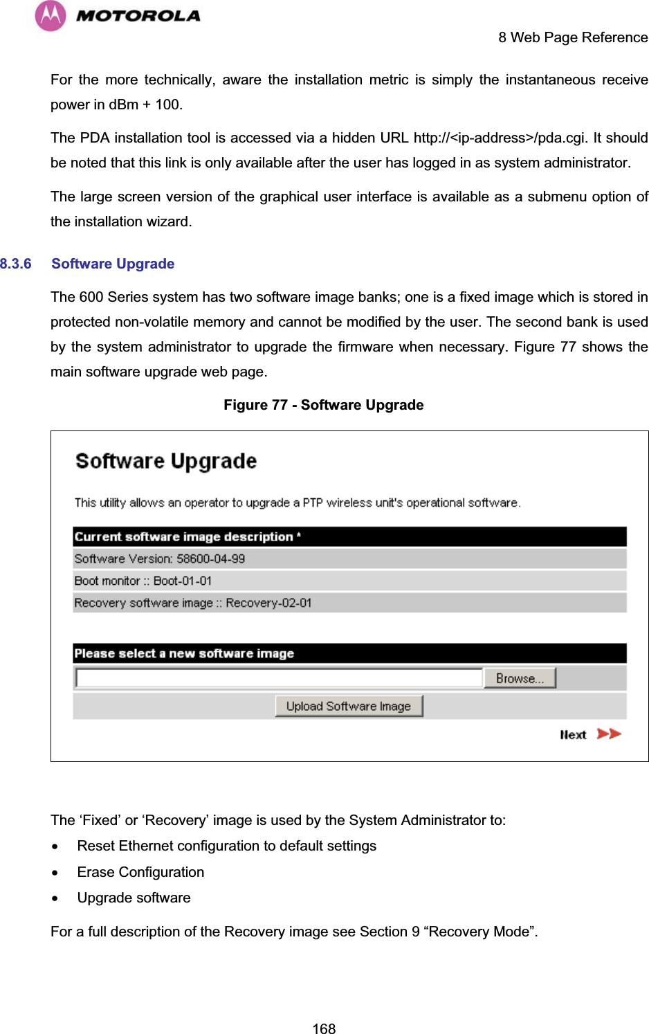     8 Web Page Reference  168For the more technically, aware the installation metric is simply the instantaneous receive power in dBm + 100. The PDA installation tool is accessed via a hidden URL http://&lt;ip-address&gt;/pda.cgi. It should be noted that this link is only available after the user has logged in as system administrator. The large screen version of the graphical user interface is available as a submenu option of the installation wizard. 8.3.6 Software Upgrade The 600 Series system has two software image banks; one is a fixed image which is stored in protected non-volatile memory and cannot be modified by the user. The second bank is used by the system administrator to upgrade the firmware when necessary. Figure 77 shows the main software upgrade web page. Figure 77 - Software Upgrade   The ‘Fixed’ or ‘Recovery’ image is used by the System Administrator to: x  Reset Ethernet configuration to default settings x Erase Configuration x Upgrade software For a full description of the Recovery image see Section 9 “Recovery Mode”.  