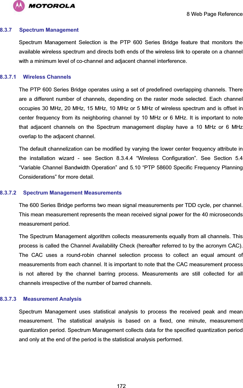     8 Web Page Reference  1728.3.7 Spectrum Management  Spectrum  Management Selection is the PTP 600 Series Bridge feature that monitors the available wireless spectrum and directs both ends of the wireless link to operate on a channel with a minimum level of co-channel and adjacent channel interference. 8.3.7.1 Wireless Channels The PTP 600 Series Bridge operates using a set of predefined overlapping channels. There are a different number of channels, depending on the raster mode selected. Each channel occupies 30 MHz, 20 MHz, 15 MHz, 10 MHz or 5 MHz of wireless spectrum and is offset in center frequency from its neighboring channel by 10 MHz or 6 MHz. It is important to note that adjacent channels on the Spectrum management display have a 10 MHz or 6 MHz overlap to the adjacent channel. The default channelization can be modified by varying the lower center frequency attribute in the installation wizard - see Section 8.3.4.4 “Wireless Configuration”. See Section 5.4 “Variable Channel Bandwidth Operation” and 5.10 “PTP 58600 Specific Frequency Planning Considerations” for more detail. 8.3.7.2 Spectrum Management Measurements The 600 Series Bridge performs two mean signal measurements per TDD cycle, per channel. This mean measurement represents the mean received signal power for the 40 microseconds measurement period. The Spectrum Management algorithm collects measurements equally from all channels. This process is called the Channel Availability Check (hereafter referred to by the acronym CAC). The CAC uses a round-robin channel selection process to collect an equal amount of measurements from each channel. It is important to note that the CAC measurement process is not altered by the channel barring process. Measurements are still collected for all channels irrespective of the number of barred channels. 8.3.7.3 Measurement Analysis Spectrum Management uses statistical analysis to process the received peak and mean measurement. The statistical analysis is based on a fixed, one minute, measurement quantization period. Spectrum Management collects data for the specified quantization period and only at the end of the period is the statistical analysis performed. 