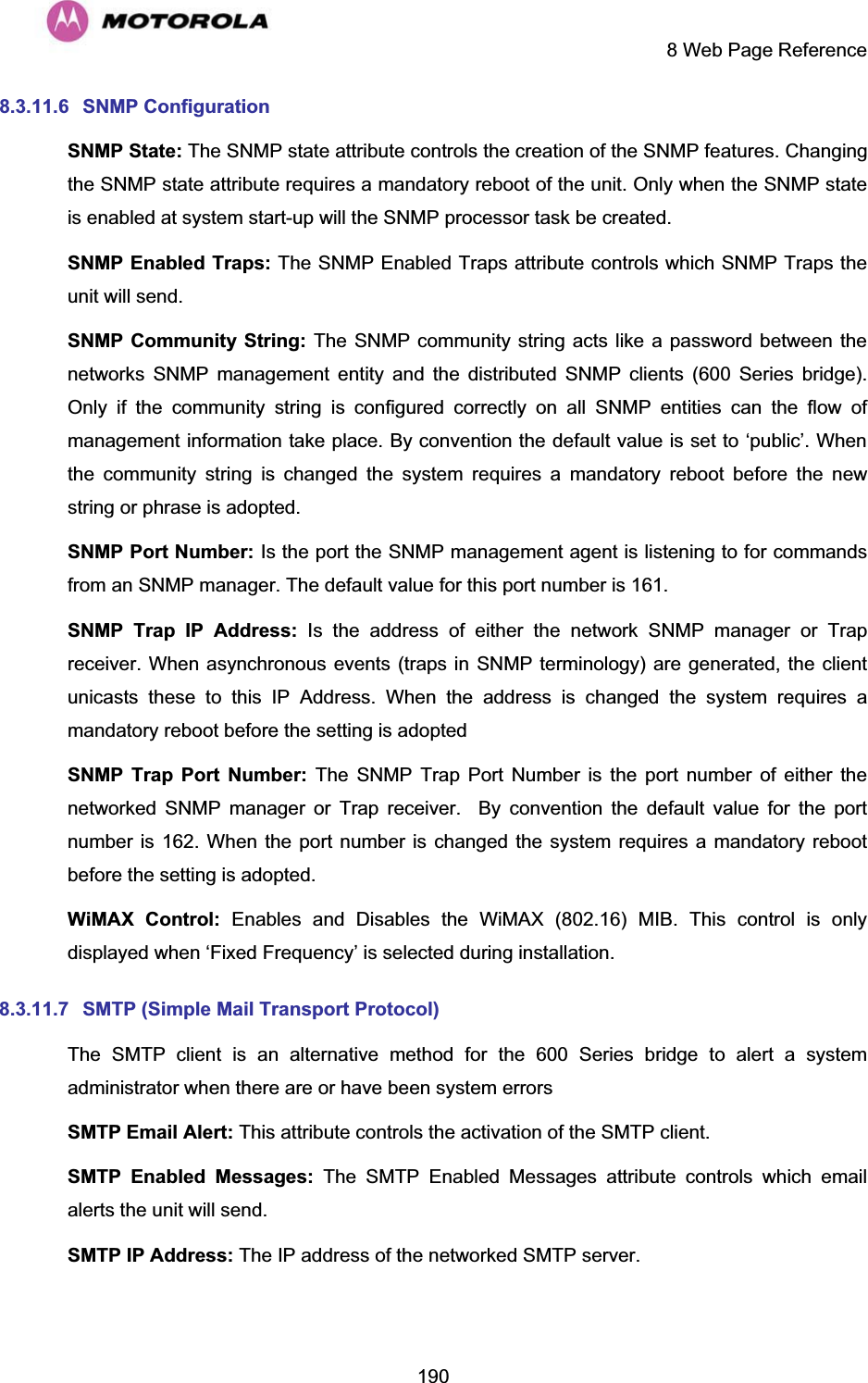     8 Web Page Reference  1908.3.11.6 SNMP Configuration SNMP State: The SNMP state attribute controls the creation of the SNMP features. Changing the SNMP state attribute requires a mandatory reboot of the unit. Only when the SNMP state is enabled at system start-up will the SNMP processor task be created. SNMP Enabled Traps: The SNMP Enabled Traps attribute controls which SNMP Traps the unit will send. SNMP Community String: The SNMP community string acts like a password between the networks SNMP management entity and the distributed SNMP clients (600 Series bridge). Only if the community string is configured correctly on all SNMP entities can the flow of management information take place. By convention the default value is set to ‘public’. When the community string is changed the system requires a mandatory reboot before the new string or phrase is adopted. SNMP Port Number: Is the port the SNMP management agent is listening to for commands from an SNMP manager. The default value for this port number is 161. SNMP Trap IP Address: Is the address of either the network SNMP manager or Trap receiver. When asynchronous events (traps in SNMP terminology) are generated, the client unicasts these to this IP Address. When the address is changed the system requires a mandatory reboot before the setting is adopted SNMP Trap Port Number: The SNMP Trap Port Number is the port number of either the networked SNMP manager or Trap receiver.  By convention the default value for the port number is 162. When the port number is changed the system requires a mandatory reboot before the setting is adopted. WiMAX Control: Enables and Disables the WiMAX (802.16) MIB. This control is only displayed when ‘Fixed Frequency’ is selected during installation. 8.3.11.7  SMTP (Simple Mail Transport Protocol) The SMTP client is an alternative method for the 600 Series bridge to alert a system administrator when there are or have been system errors SMTP Email Alert: This attribute controls the activation of the SMTP client. SMTP Enabled Messages: The SMTP Enabled Messages attribute controls which email alerts the unit will send. SMTP IP Address: The IP address of the networked SMTP server. 