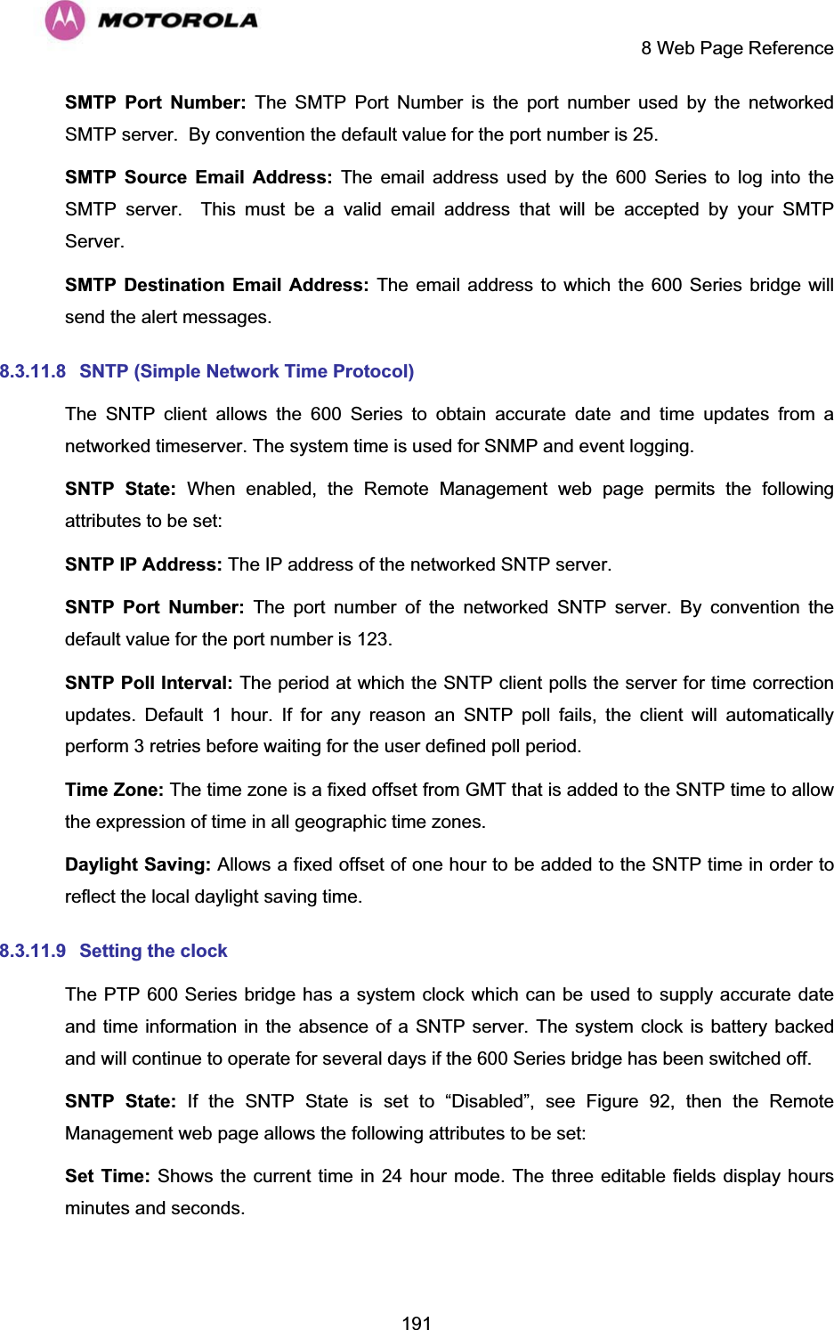     8 Web Page Reference  191SMTP Port Number: The SMTP Port Number is the port number used by the networked SMTP server.  By convention the default value for the port number is 25. SMTP Source Email Address: The email address used by the 600 Series to log into the SMTP server.  This must be a valid email address that will be accepted by your SMTP Server. SMTP Destination Email Address: The email address to which the 600 Series bridge will send the alert messages. 8.3.11.8  SNTP (Simple Network Time Protocol) The SNTP client allows the 600 Series to obtain accurate date and time updates from a networked timeserver. The system time is used for SNMP and event logging. SNTP State: When enabled, the Remote Management web page permits the following attributes to be set: SNTP IP Address: The IP address of the networked SNTP server. SNTP Port Number: The port number of the networked SNTP server. By convention the default value for the port number is 123. SNTP Poll Interval: The period at which the SNTP client polls the server for time correction updates. Default 1 hour. If for any reason an SNTP poll fails, the client will automatically perform 3 retries before waiting for the user defined poll period. Time Zone: The time zone is a fixed offset from GMT that is added to the SNTP time to allow the expression of time in all geographic time zones. Daylight Saving: Allows a fixed offset of one hour to be added to the SNTP time in order to reflect the local daylight saving time. 8.3.11.9  Setting the clock  The PTP 600 Series bridge has a system clock which can be used to supply accurate date and time information in the absence of a SNTP server. The system clock is battery backed and will continue to operate for several days if the 600 Series bridge has been switched off. SNTP State: If the SNTP State is set to “Disabled”, see Figure 92, then the Remote Management web page allows the following attributes to be set: Set Time: Shows the current time in 24 hour mode. The three editable fields display hours minutes and seconds. 