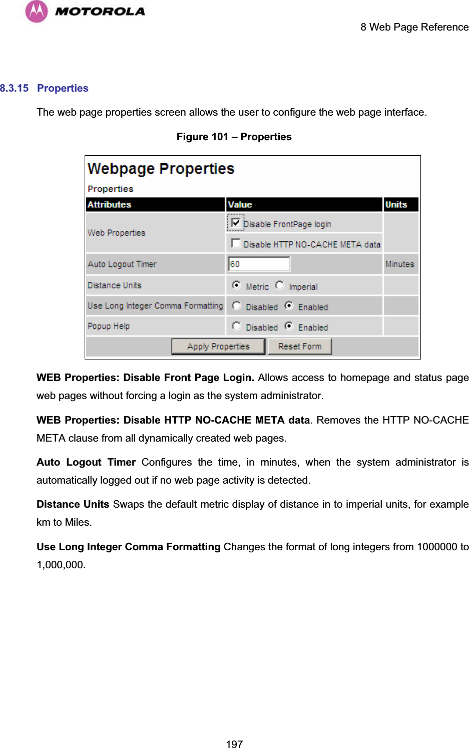     8 Web Page Reference  197 8.3.15 Properties The web page properties screen allows the user to configure the web page interface. Figure 101 – Properties  WEB Properties: Disable Front Page Login. Allows access to homepage and status page web pages without forcing a login as the system administrator. WEB Properties: Disable HTTP NO-CACHE META data. Removes the HTTP NO-CACHE META clause from all dynamically created web pages. Auto Logout Timer Configures the time, in minutes, when the system administrator is automatically logged out if no web page activity is detected. Distance Units Swaps the default metric display of distance in to imperial units, for example km to Miles. Use Long Integer Comma Formatting Changes the format of long integers from 1000000 to 1,000,000.  