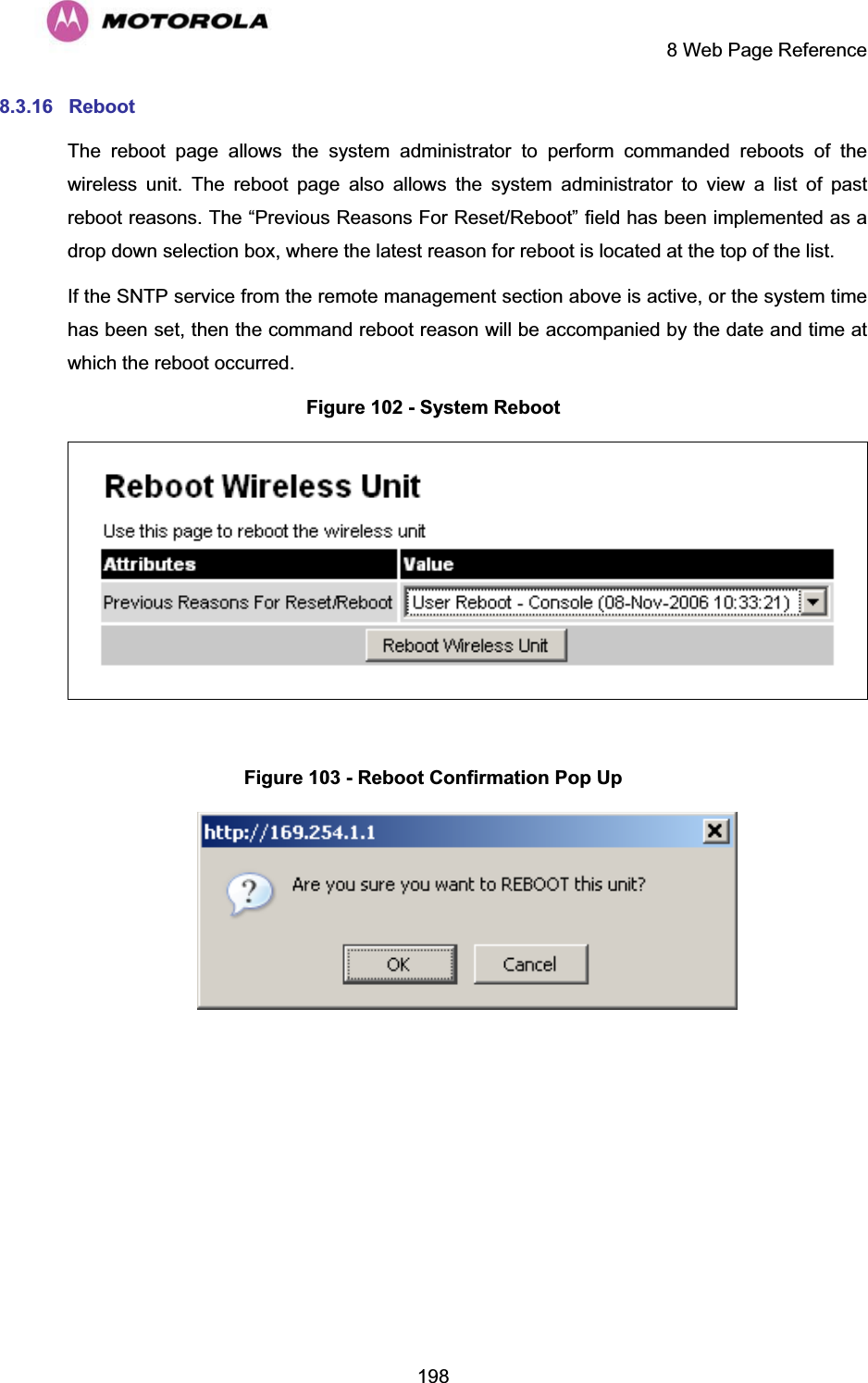     8 Web Page Reference  1988.3.16 Reboot  The reboot page allows the system administrator to perform commanded reboots of the wireless unit. The reboot page also allows the system administrator to view a list of past reboot reasons. The “Previous Reasons For Reset/Reboot” field has been implemented as a drop down selection box, where the latest reason for reboot is located at the top of the list. If the SNTP service from the remote management section above is active, or the system time has been set, then the command reboot reason will be accompanied by the date and time at which the reboot occurred. Figure 102 - System Reboot   Figure 103 - Reboot Confirmation Pop Up   