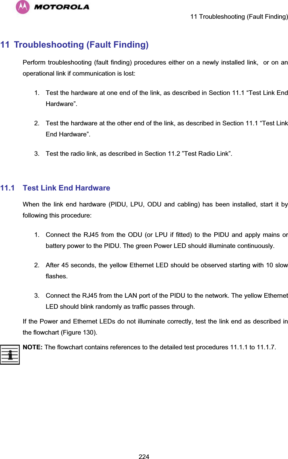     11 Troubleshooting (Fault Finding)  22411  Troubleshooting (Fault Finding)  Perform troubleshooting (fault finding) procedures either on a newly installed link,  or on an operational link if communication is lost: 1.  Test the hardware at one end of the link, as described in Section 11.1 “Test Link End Hardware”. 2.  Test the hardware at the other end of the link, as described in Section 11.1 “Test Link End Hardware”. 3.  Test the radio link, as described in Section 11.2 ”Test Radio Link”.  11.1 Test Link End Hardware When the link end hardware (PIDU, LPU, ODU and cabling) has been installed, start it by following this procedure: 1.  Connect the RJ45 from the ODU (or LPU if fitted) to the PIDU and apply mains or battery power to the PIDU. The green Power LED should illuminate continuously. 2.  After 45 seconds, the yellow Ethernet LED should be observed starting with 10 slow flashes. 3.  Connect the RJ45 from the LAN port of the PIDU to the network. The yellow Ethernet LED should blink randomly as traffic passes through. If the Power and Ethernet LEDs do not illuminate correctly, test the link end as described in the flowchart (Figure 130). NOTE:The flowchart contains references to the detailed test procedures 11.1.1 to 11.1.7. 
