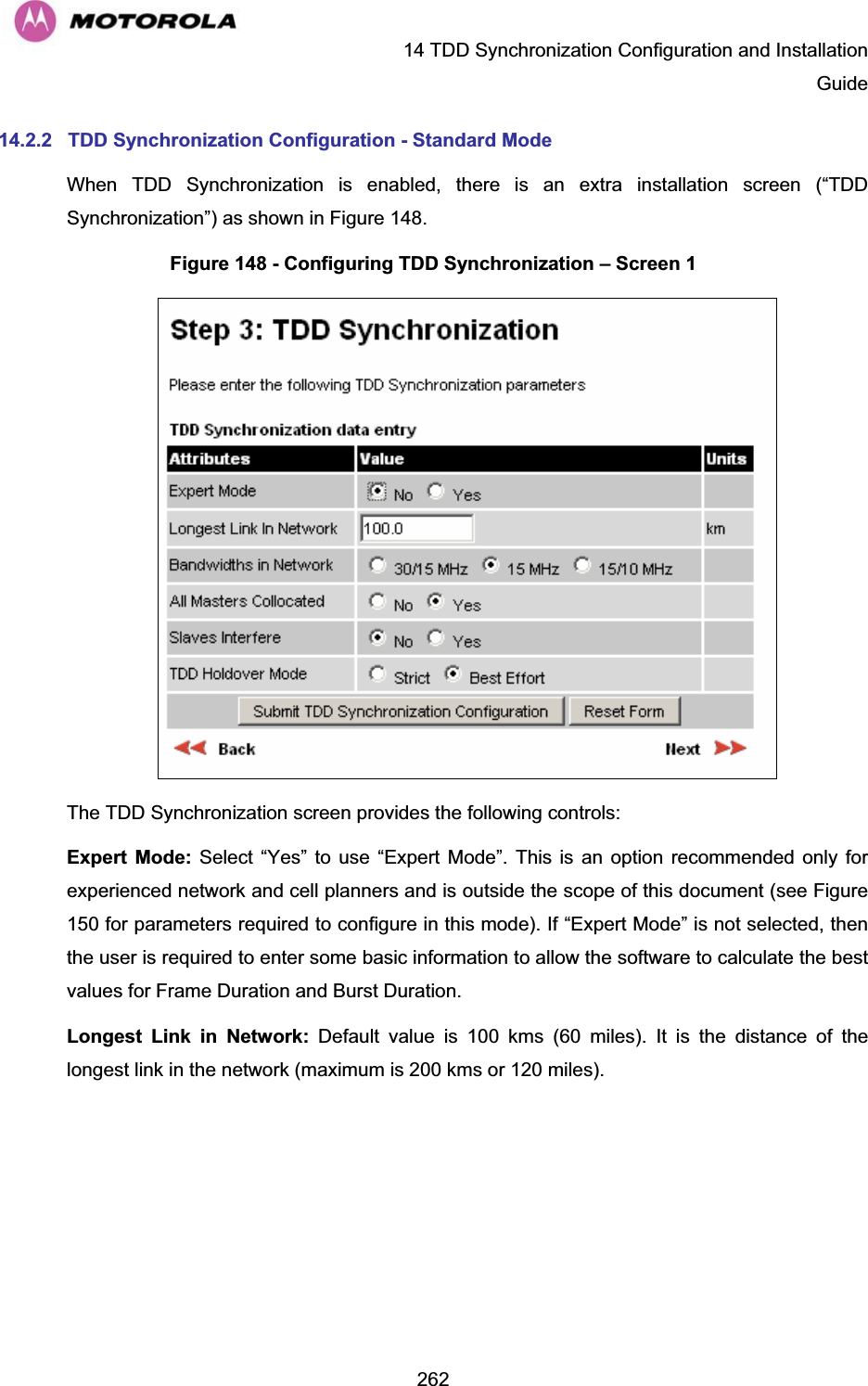   14 TDD Synchronization Configuration and Installation Guide  26214.2.2  TDD Synchronization Configuration - Standard Mode When TDD Synchronization is enabled, there is an extra installation screen (“TDD Synchronization”) as shown in Figure 148. Figure 148 - Configuring TDD Synchronization – Screen 1  The TDD Synchronization screen provides the following controls: Expert Mode: Select “Yes” to use “Expert Mode”. This is an option recommended only for experienced network and cell planners and is outside the scope of this document (see Figure 150 for parameters required to configure in this mode). If “Expert Mode” is not selected, then the user is required to enter some basic information to allow the software to calculate the best values for Frame Duration and Burst Duration. Longest Link in Network: Default value is 100 kms (60 miles). It is the distance of the longest link in the network (maximum is 200 kms or 120 miles). 