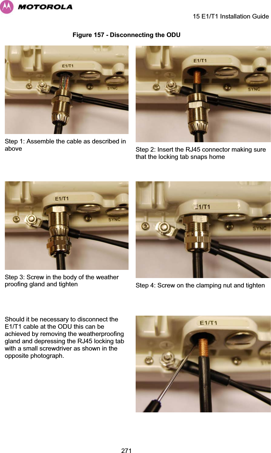     15 E1/T1 Installation Guide  271Figure 157 - Disconnecting the ODU  Step 1: Assemble the cable as described in above  Step 2: Insert the RJ45 connector making sure that the locking tab snaps home  Step 3: Screw in the body of the weather proofing gland and tighten  Step 4: Screw on the clamping nut and tighten Should it be necessary to disconnect the E1/T1 cable at the ODU this can be achieved by removing the weatherproofing gland and depressing the RJ45 locking tab with a small screwdriver as shown in the opposite photograph.    
