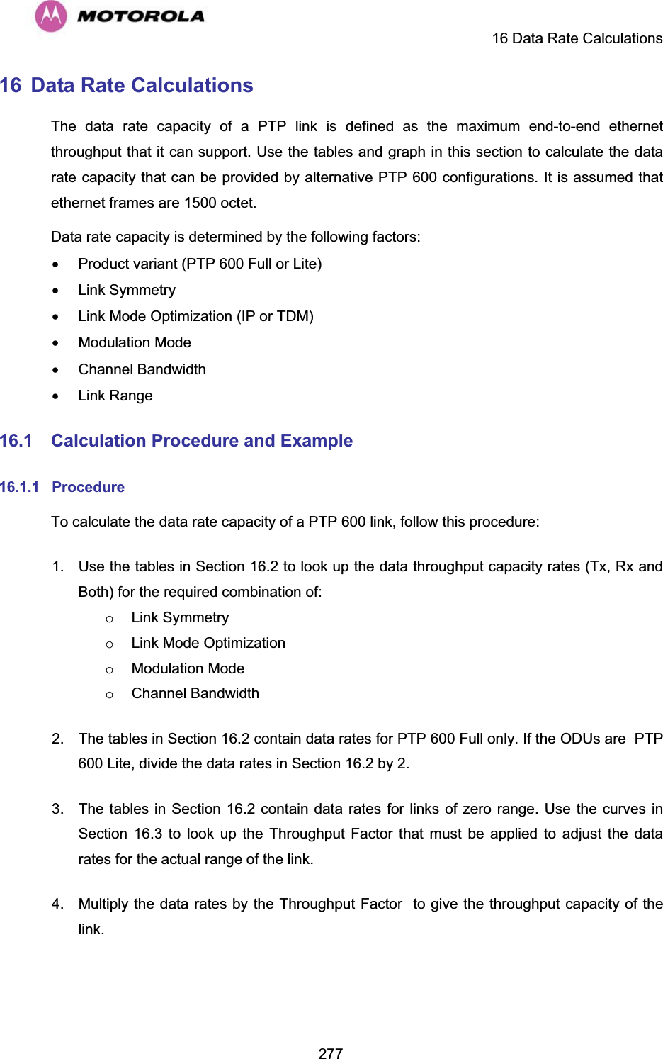     16 Data Rate Calculations  27716  Data Rate Calculations The data rate capacity of a PTP link is defined as the maximum end-to-end ethernet throughput that it can support. Use the tables and graph in this section to calculate the data rate capacity that can be provided by alternative PTP 600 configurations. It is assumed that ethernet frames are 1500 octet. Data rate capacity is determined by the following factors: x  Product variant (PTP 600 Full or Lite) x Link Symmetry x  Link Mode Optimization (IP or TDM) x Modulation Mode x Channel Bandwidth x Link Range 16.1 Calculation Procedure and Example 16.1.1 Procedure To calculate the data rate capacity of a PTP 600 link, follow this procedure: 1.  Use the tables in Section 16.2 to look up the data throughput capacity rates (Tx, Rx and Both) for the required combination of: o Link Symmetry o  Link Mode Optimization o Modulation Mode o Channel Bandwidth 2.  The tables in Section 16.2 contain data rates for PTP 600 Full only. If the ODUs are  PTP 600 Lite, divide the data rates in Section 16.2 by 2. 3.  The tables in Section 16.2 contain data rates for links of zero range. Use the curves in Section 16.3 to look up the Throughput Factor that must be applied to adjust the data rates for the actual range of the link. 4.  Multiply the data rates by the Throughput Factor  to give the throughput capacity of the link.  