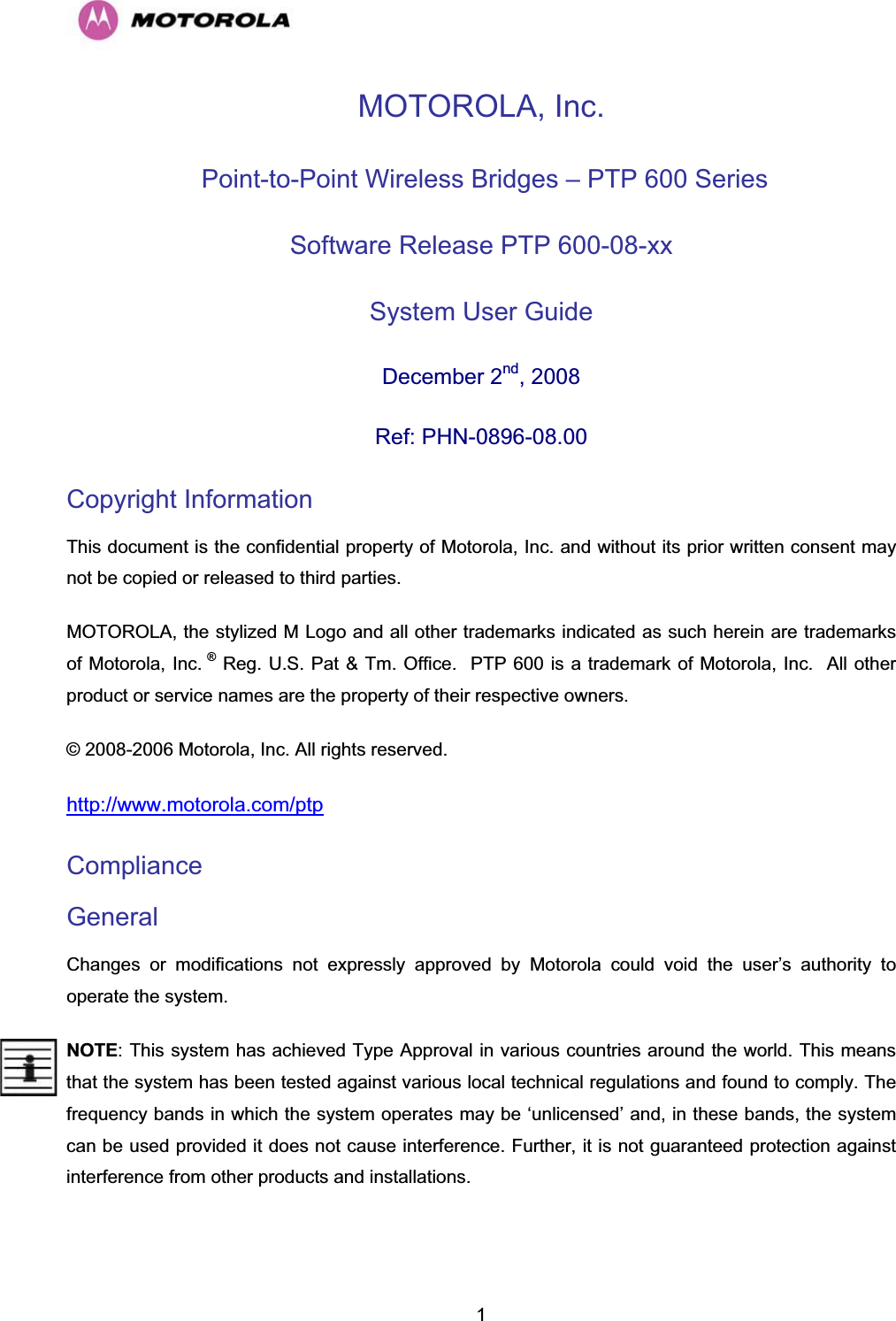  1MOTOROLA, Inc.  Point-to-Point Wireless Bridges – PTP 600 Series Software Release PTP 600-08-xx System User Guide  December 2nd, 2008 Ref: PHN-0896-08.00 Copyright Information This document is the confidential property of Motorola, Inc. and without its prior written consent may not be copied or released to third parties.  MOTOROLA, the stylized M Logo and all other trademarks indicated as such herein are trademarks of Motorola, Inc. ® Reg. U.S. Pat &amp; Tm. Office.  PTP 600 is a trademark of Motorola, Inc.  All other product or service names are the property of their respective owners. © 2008-2006 Motorola, Inc. All rights reserved. http://www.motorola.com/ptp Compliance  General Changes or modifications not expressly approved by Motorola could void the user’s authority to operate the system.  NOTE: This system has achieved Type Approval in various countries around the world. This means that the system has been tested against various local technical regulations and found to comply. The frequency bands in which the system operates may be ‘unlicensed’ and, in these bands, the system can be used provided it does not cause interference. Further, it is not guaranteed protection against interference from other products and installations. 