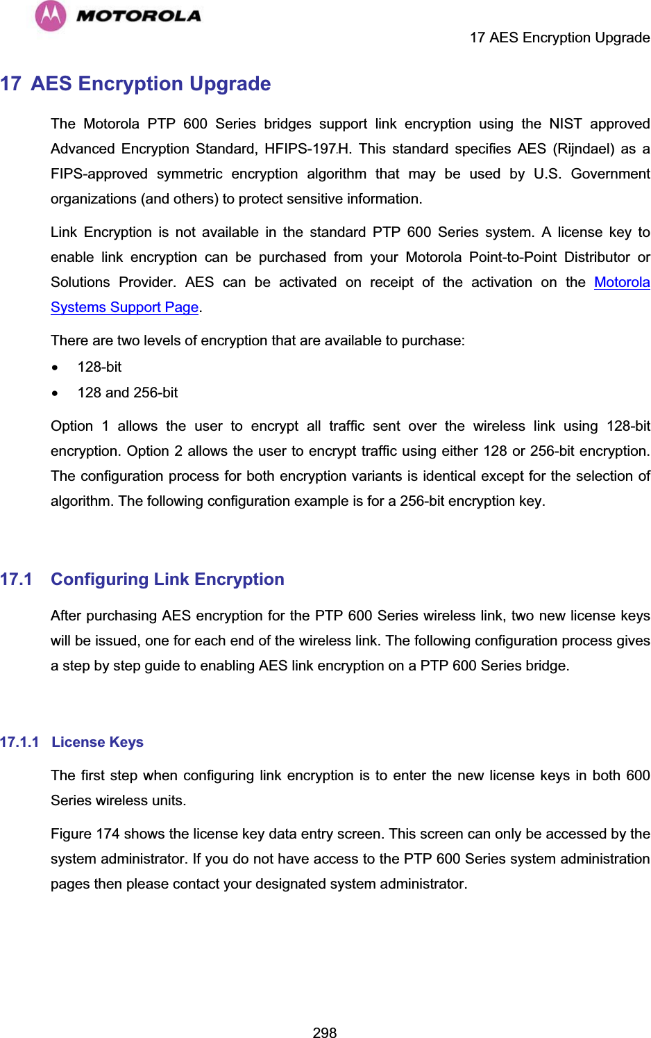     17 AES Encryption Upgrade  29817 AES Encryption Upgrade The Motorola PTP 600 Series bridges support link encryption using the NIST approved Advanced Encryption Standard, HFIPS-197UTH. This standard specifies AES (Rijndael) as a FIPS-approved symmetric encryption algorithm that may be used by U.S. Government organizations (and others) to protect sensitive information. Link Encryption is not available in the standard PTP 600 Series system. A license key to enable link encryption can be purchased from your Motorola Point-to-Point Distributor or Solutions Provider. AES can be activated on receipt of the activation on the Motorola Systems Support Page. There are two levels of encryption that are available to purchase: x 128-bit x  128 and 256-bit Option 1 allows the user to encrypt all traffic sent over the wireless link using 128-bit encryption. Option 2 allows the user to encrypt traffic using either 128 or 256-bit encryption. The configuration process for both encryption variants is identical except for the selection of algorithm. The following configuration example is for a 256-bit encryption key.  17.1 Configuring Link Encryption After purchasing AES encryption for the PTP 600 Series wireless link, two new license keys will be issued, one for each end of the wireless link. The following configuration process gives a step by step guide to enabling AES link encryption on a PTP 600 Series bridge.  17.1.1 License Keys The first step when configuring link encryption is to enter the new license keys in both 600 Series wireless units. Figure 174 shows the license key data entry screen. This screen can only be accessed by the system administrator. If you do not have access to the PTP 600 Series system administration pages then please contact your designated system administrator.  