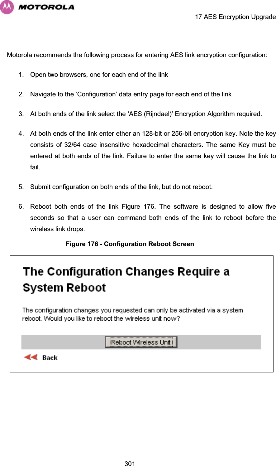     17 AES Encryption Upgrade  301 Motorola recommends the following process for entering AES link encryption configuration: 1.  Open two browsers, one for each end of the link 2.  Navigate to the ‘Configuration’ data entry page for each end of the link 3.  At both ends of the link select the ‘AES (Rijndael)’ Encryption Algorithm required. 4.  At both ends of the link enter ether an 128-bit or 256-bit encryption key. Note the key consists of 32/64 case insensitive hexadecimal characters. The same Key must be entered at both ends of the link. Failure to enter the same key will cause the link to fail. 5.  Submit configuration on both ends of the link, but do not reboot. 6.  Reboot both ends of the link Figure 176. The software is designed to allow five seconds so that a user can command both ends of the link to reboot before the wireless link drops. Figure 176 - Configuration Reboot Screen   