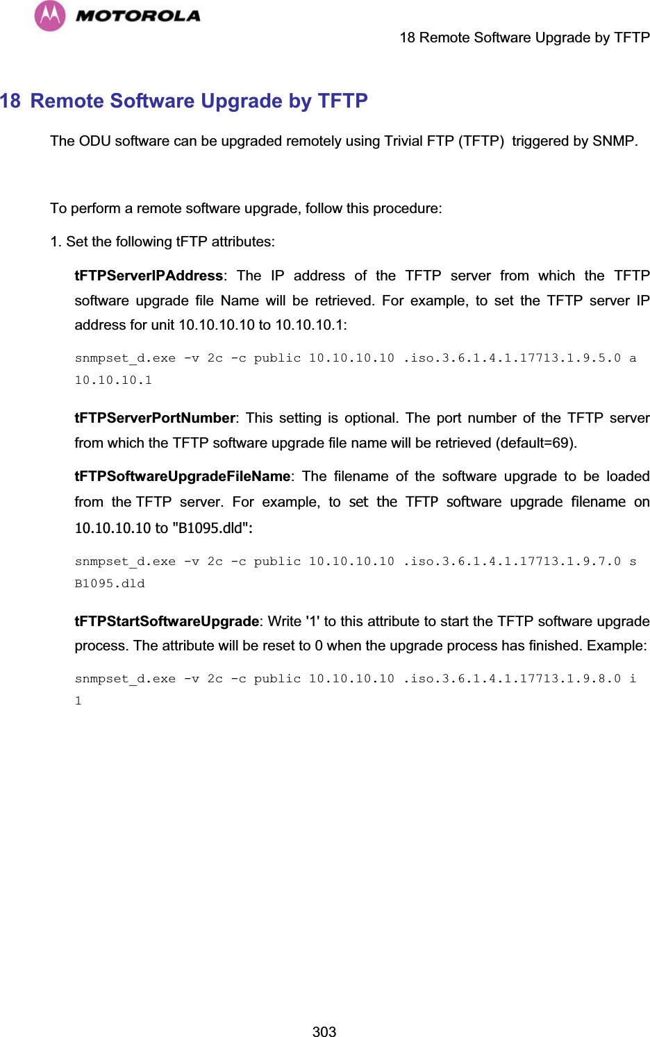    18 Remote Software Upgrade by TFTP  30318  Remote Software Upgrade by TFTP The ODU software can be upgraded remotely using Trivial FTP (TFTP)  triggered by SNMP.    To perform a remote software upgrade, follow this procedure: 1. Set the following tFTP attributes: tFTPServerIPAddress: The IP address of the TFTP server from which the TFTP software upgrade file Name will be retrieved. For example, to set the TFTP server IP address for unit 10.10.10.10 to 10.10.10.1: snmpset_d.exe -v 2c -c public 10.10.10.10 .iso.3.6.1.4.1.17713.1.9.5.0 a 10.10.10.1tFTPServerPortNumber: This setting is optional. The port number of the TFTP server from which the TFTP software upgrade file name will be retrieved (default=69). tFTPSoftwareUpgradeFileName: The filename of the software upgrade to be loaded from the TFTP server. For example, to set the TFTP software upgrade filename on 10.10.10.10 to &quot;B1095.dld&quot;: snmpset_d.exe -v 2c -c public 10.10.10.10 .iso.3.6.1.4.1.17713.1.9.7.0 s B1095.dldtFTPStartSoftwareUpgrade: Write &apos;1&apos; to this attribute to start the TFTP software upgrade process. The attribute will be reset to 0 when the upgrade process has finished. Example: snmpset_d.exe -v 2c -c public 10.10.10.10 .iso.3.6.1.4.1.17713.1.9.8.0 i 1  