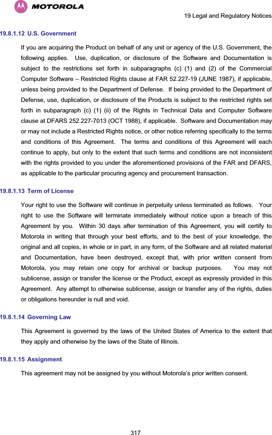     19 Legal and Regulatory Notices  31719.8.1.12  U.S. Government If you are acquiring the Product on behalf of any unit or agency of the U.S. Government, the following applies.  Use, duplication, or disclosure of the Software and Documentation is subject to the restrictions set forth in subparagraphs (c) (1) and (2) of the Commercial Computer Software – Restricted Rights clause at FAR 52.227-19 (JUNE 1987), if applicable, unless being provided to the Department of Defense.  If being provided to the Department of Defense, use, duplication, or disclosure of the Products is subject to the restricted rights set forth in subparagraph (c) (1) (ii) of the Rights in Technical Data and Computer Software clause at DFARS 252.227-7013 (OCT 1988), if applicable.  Software and Documentation may or may not include a Restricted Rights notice, or other notice referring specifically to the terms and conditions of this Agreement.  The terms and conditions of this Agreement will each continue to apply, but only to the extent that such terms and conditions are not inconsistent with the rights provided to you under the aforementioned provisions of the FAR and DFARS, as applicable to the particular procuring agency and procurement transaction. 19.8.1.13  Term of License Your right to use the Software will continue in perpetuity unless terminated as follows.   Your right to use the Software will terminate immediately without notice upon a breach of this Agreement by you.  Within 30 days after termination of this Agreement, you will certify to Motorola in writing that through your best efforts, and to the best of your knowledge, the original and all copies, in whole or in part, in any form, of the Software and all related material and Documentation, have been destroyed, except that, with prior written consent from Motorola, you may retain one copy for archival or backup purposes.   You may not sublicense, assign or transfer the license or the Product, except as expressly provided in this Agreement.  Any attempt to otherwise sublicense, assign or transfer any of the rights, duties or obligations hereunder is null and void. 19.8.1.14   Governing  Law This Agreement is governed by the laws of the United States of America to the extent that they apply and otherwise by the laws of the State of Illinois. 19.8.1.15   Assignment This agreement may not be assigned by you without Motorola’s prior written consent. 