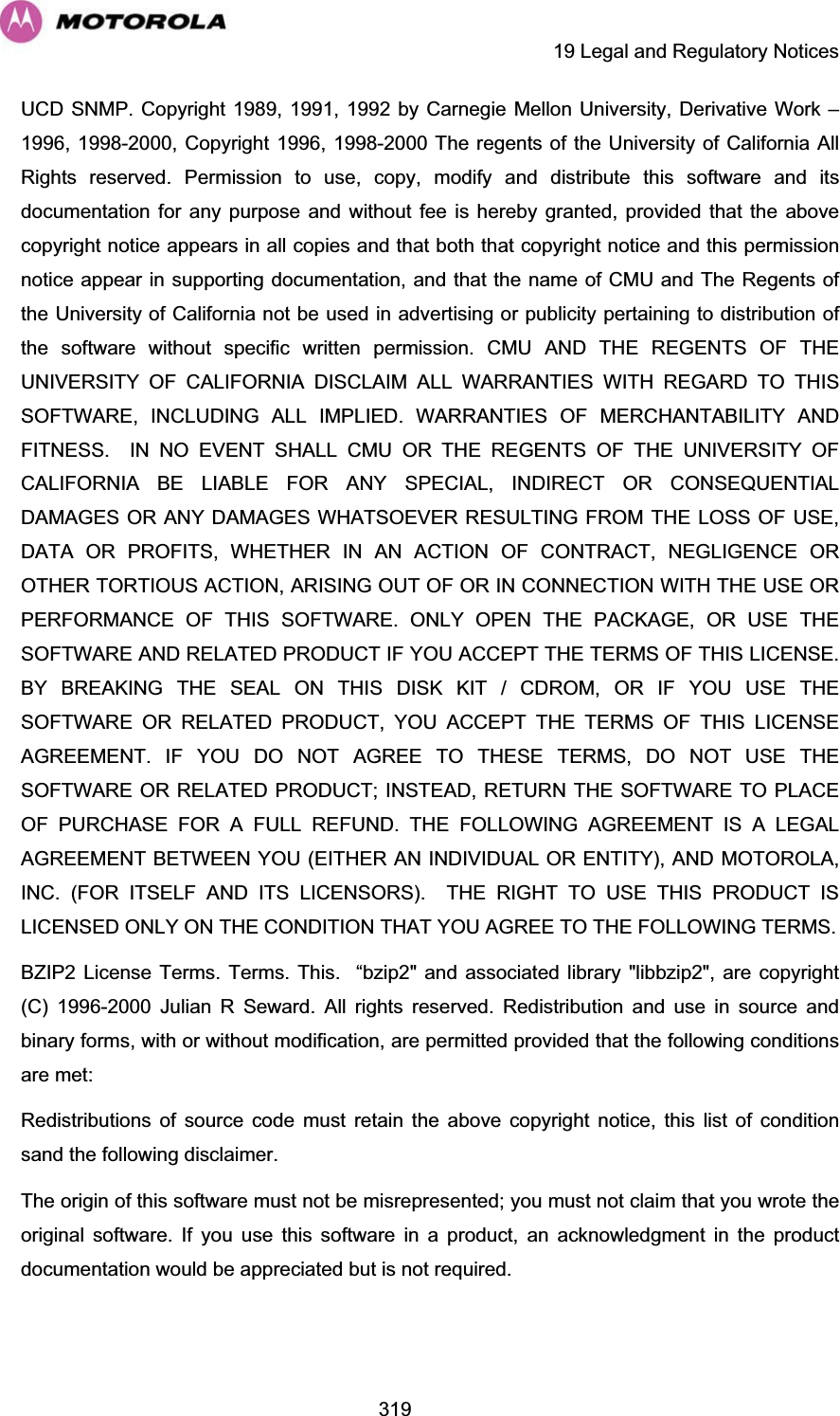     19 Legal and Regulatory Notices  319UCD SNMP. Copyright 1989, 1991, 1992 by Carnegie Mellon University, Derivative Work – 1996, 1998-2000, Copyright 1996, 1998-2000 The regents of the University of California All Rights reserved. Permission to use, copy, modify and distribute this software and its documentation for any purpose and without fee is hereby granted, provided that the above copyright notice appears in all copies and that both that copyright notice and this permission notice appear in supporting documentation, and that the name of CMU and The Regents of the University of California not be used in advertising or publicity pertaining to distribution of the software without specific written permission. CMU AND THE REGENTS OF THE UNIVERSITY OF CALIFORNIA DISCLAIM ALL WARRANTIES WITH REGARD TO THIS SOFTWARE, INCLUDING ALL IMPLIED. WARRANTIES OF MERCHANTABILITY AND FITNESS.  IN NO EVENT SHALL CMU OR THE REGENTS OF THE UNIVERSITY OF CALIFORNIA BE LIABLE FOR ANY SPECIAL, INDIRECT OR CONSEQUENTIAL DAMAGES OR ANY DAMAGES WHATSOEVER RESULTING FROM THE LOSS OF USE, DATA OR PROFITS, WHETHER IN AN ACTION OF CONTRACT, NEGLIGENCE OR OTHER TORTIOUS ACTION, ARISING OUT OF OR IN CONNECTION WITH THE USE OR PERFORMANCE OF THIS SOFTWARE. ONLY OPEN THE PACKAGE, OR USE THE SOFTWARE AND RELATED PRODUCT IF YOU ACCEPT THE TERMS OF THIS LICENSE. BY BREAKING THE SEAL ON THIS DISK KIT / CDROM, OR IF YOU USE THE SOFTWARE OR RELATED PRODUCT, YOU ACCEPT THE TERMS OF THIS LICENSE AGREEMENT. IF YOU DO NOT AGREE TO THESE TERMS, DO NOT USE THE SOFTWARE OR RELATED PRODUCT; INSTEAD, RETURN THE SOFTWARE TO PLACE OF PURCHASE FOR A FULL REFUND. THE FOLLOWING AGREEMENT IS A LEGAL AGREEMENT BETWEEN YOU (EITHER AN INDIVIDUAL OR ENTITY), AND MOTOROLA, INC. (FOR ITSELF AND ITS LICENSORS).  THE RIGHT TO USE THIS PRODUCT IS LICENSED ONLY ON THE CONDITION THAT YOU AGREE TO THE FOLLOWING TERMS. BZIP2 License Terms. Terms. This.  “bzip2&quot; and associated library &quot;libbzip2&quot;, are copyright (C) 1996-2000 Julian R Seward. All rights reserved. Redistribution and use in source and binary forms, with or without modification, are permitted provided that the following conditions are met: Redistributions of source code must retain the above copyright notice, this list of condition sand the following disclaimer.The origin of this software must not be misrepresented; you must not claim that you wrote the original software. If you use this software in a product, an acknowledgment in the product documentation would be appreciated but is not required. 
