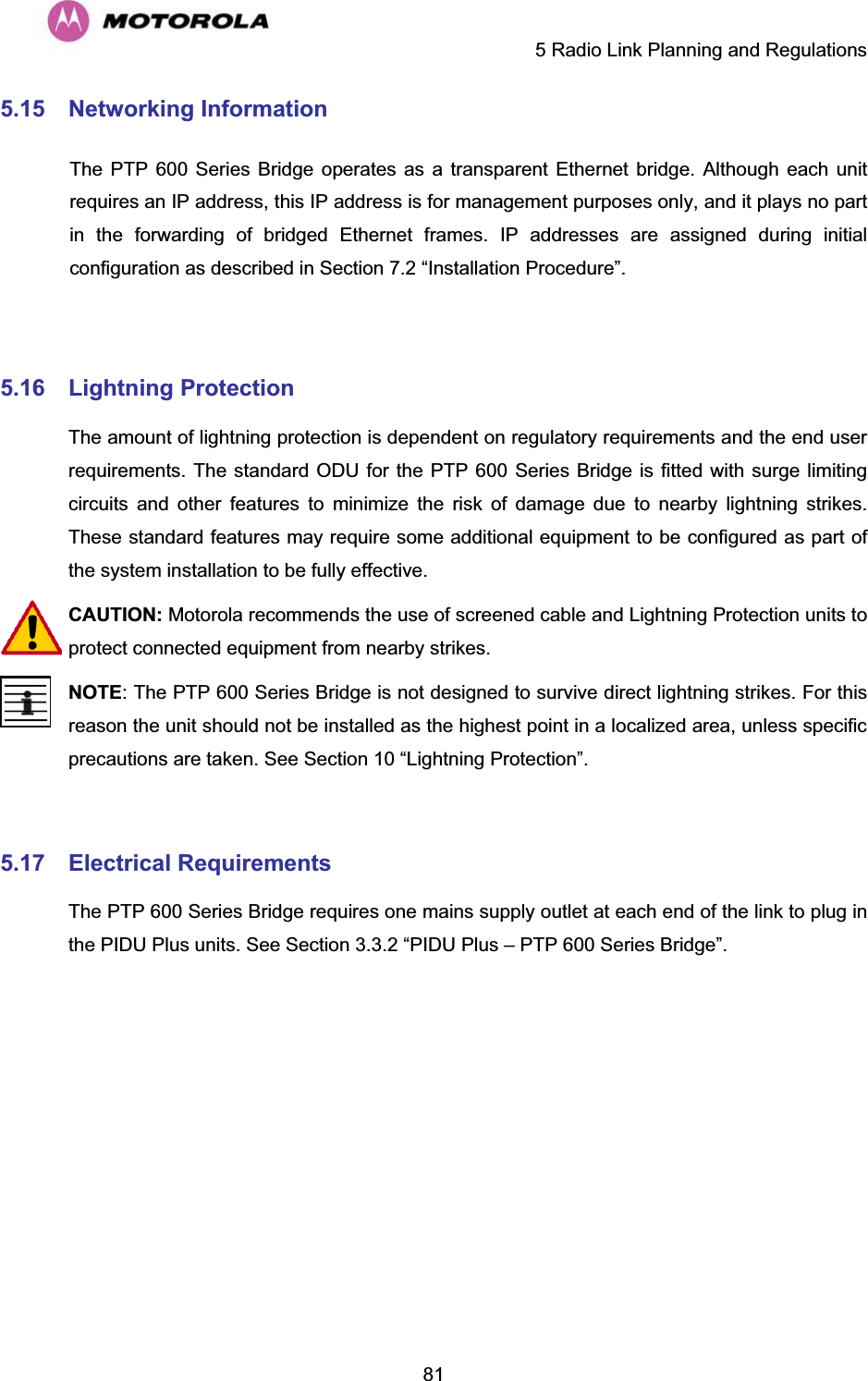     5 Radio Link Planning and Regulations  815.15 Networking Information    The PTP 600 Series Bridge operates as a transparent Ethernet bridge. Although each unit requires an IP address, this IP address is for management purposes only, and it plays no part in the forwarding of bridged Ethernet frames. IP addresses are assigned during initial configuration as described in Section 7.2 “Installation Procedure”.   5.16 Lightning ProtectionThe amount of lightning protection is dependent on regulatory requirements and the end user requirements. The standard ODU for the PTP 600 Series Bridge is fitted with surge limiting circuits and other features to minimize the risk of damage due to nearby lightning strikes. These standard features may require some additional equipment to be configured as part of the system installation to be fully effective.  CAUTION: Motorola recommends the use of screened cable and Lightning Protection units to protect connected equipment from nearby strikes.  NOTE: The PTP 600 Series Bridge is not designed to survive direct lightning strikes. For this reason the unit should not be installed as the highest point in a localized area, unless specific precautions are taken. See Section 10 “Lightning Protection”.  5.17 Electrical RequirementsThe PTP 600 Series Bridge requires one mains supply outlet at each end of the link to plug in the PIDU Plus units. See Section 3.3.2 “PIDU Plus – PTP 600 Series Bridge”.   