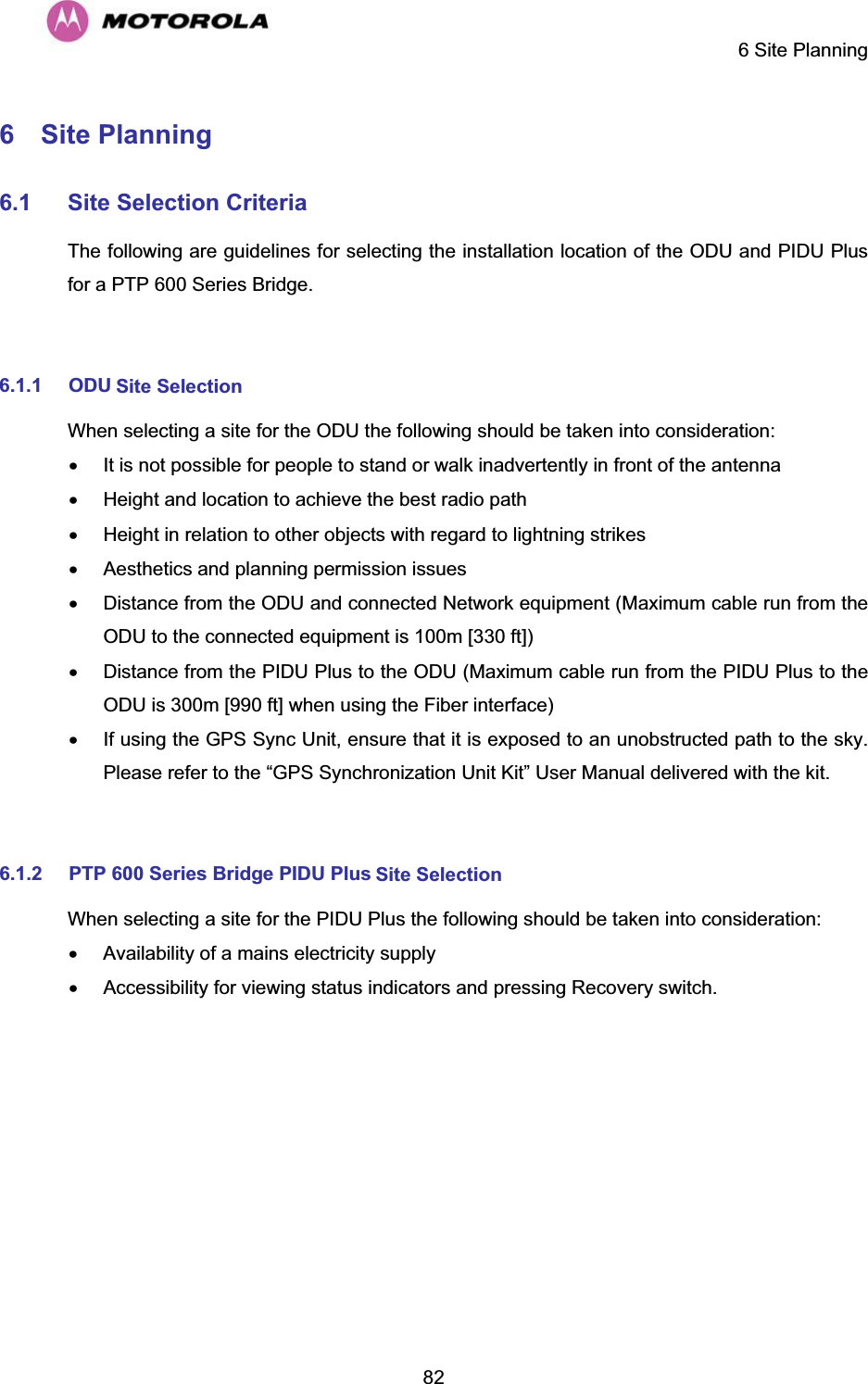     6 Site Planning  826  Site Planning  6.1 Site Selection CriteriaThe following are guidelines for selecting the installation location of the ODU and PIDU Plus for a PTP 600 Series Bridge.   6.1.1 ODU Site Selection  When selecting a site for the ODU the following should be taken into consideration:  x  It is not possible for people to stand or walk inadvertently in front of the antenna  x  Height and location to achieve the best radio path  x  Height in relation to other objects with regard to lightning strikes  x  Aesthetics and planning permission issues  x  Distance from the ODU and connected Network equipment (Maximum cable run from the ODU to the connected equipment is 100m [330 ft])  x  Distance from the PIDU Plus to the ODU (Maximum cable run from the PIDU Plus to the ODU is 300m [990 ft] when using the Fiber interface)  x  If using the GPS Sync Unit, ensure that it is exposed to an unobstructed path to the sky. Please refer to the “GPS Synchronization Unit Kit” User Manual delivered with the kit.  6.1.2 PTP 600 Series Bridge PIDU Plus Site SelectionWhen selecting a site for the PIDU Plus the following should be taken into consideration:  x  Availability of a mains electricity supply  x  Accessibility for viewing status indicators and pressing Recovery switch.  