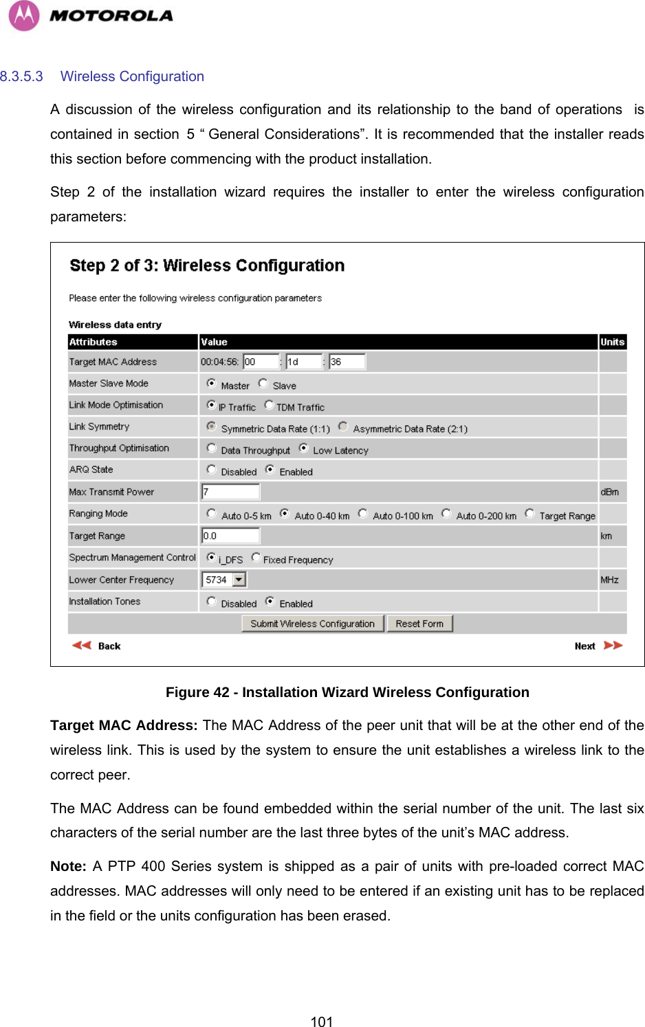   1018.3.5.3  Wireless Configuration  A discussion of the wireless configuration and its relationship to the band of operations  is contained in section H5 “HGeneral Considerations”. It is recommended that the installer reads this section before commencing with the product installation. Step 2 of the installation wizard requires the installer to enter the wireless configuration parameters:  Figure 42 - Installation Wizard Wireless Configuration Target MAC Address: The MAC Address of the peer unit that will be at the other end of the wireless link. This is used by the system to ensure the unit establishes a wireless link to the correct peer.  The MAC Address can be found embedded within the serial number of the unit. The last six characters of the serial number are the last three bytes of the unit’s MAC address. Note: A PTP 400 Series system is shipped as a pair of units with pre-loaded correct MAC addresses. MAC addresses will only need to be entered if an existing unit has to be replaced in the field or the units configuration has been erased. 