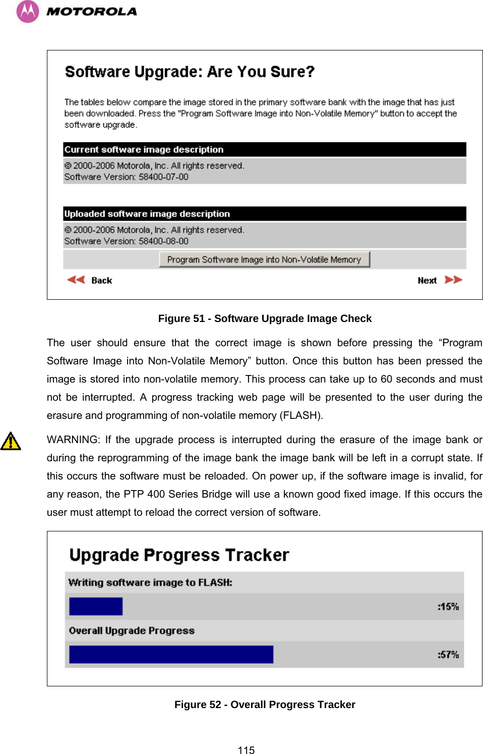   115 Figure 51 - Software Upgrade Image Check The user should ensure that the correct image is shown before pressing the “Program Software Image into Non-Volatile Memory” button. Once this button has been pressed the image is stored into non-volatile memory. This process can take up to 60 seconds and must not be interrupted. A progress tracking web page will be presented to the user during the erasure and programming of non-volatile memory (FLASH). WARNING: If the upgrade process is interrupted during the erasure of the image bank or during the reprogramming of the image bank the image bank will be left in a corrupt state. If this occurs the software must be reloaded. On power up, if the software image is invalid, for any reason, the PTP 400 Series Bridge will use a known good fixed image. If this occurs the user must attempt to reload the correct version of software.  Figure 52 - Overall Progress Tracker 