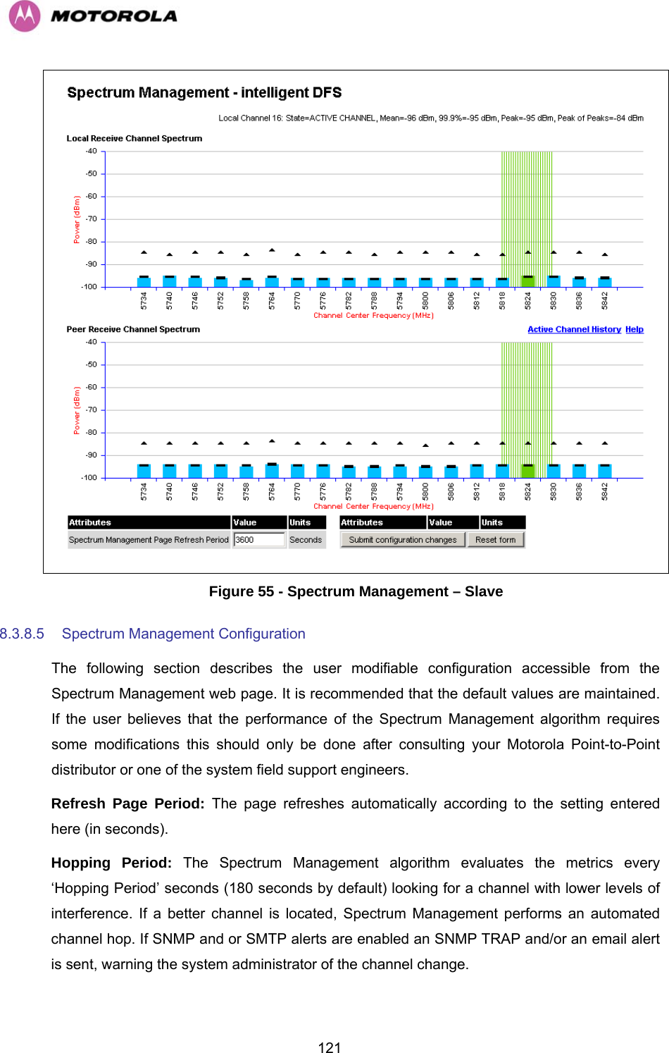   121 Figure 55 - Spectrum Management – Slave 8.3.8.5  Spectrum Management Configuration  The following section describes the user modifiable configuration accessible from the Spectrum Management web page. It is recommended that the default values are maintained. If the user believes that the performance of the Spectrum Management algorithm requires some modifications this should only be done after consulting your Motorola Point-to-Point distributor or one of the system field support engineers. Refresh Page Period: The page refreshes automatically according to the setting entered here (in seconds).  Hopping Period: The Spectrum Management algorithm evaluates the metrics every ‘Hopping Period’ seconds (180 seconds by default) looking for a channel with lower levels of interference. If a better channel is located, Spectrum Management performs an automated channel hop. If SNMP and or SMTP alerts are enabled an SNMP TRAP and/or an email alert is sent, warning the system administrator of the channel change. 